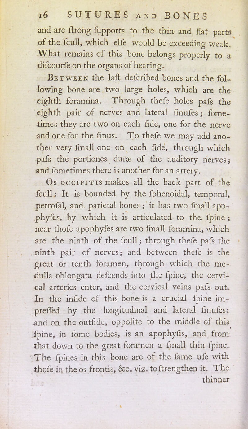 and are ftrong fupports to the thin and flat parts of the fcull, which elfe would be exceeding weak. What remains of this bone belongs properly to a difcourfe on the organs of hearing. Between the laft defcribed bones and the fol- lowing bone are two large holes, which are the eighth foramina. Through thefe holes pafs the eighth pair of nerves and lateral finufes; forrre- times they are two on each fide, one for the nerve and one for the finus. To thefe we may add ano- ther very fmall one on each fide, through which pafs the portiones dura? of the auditory nerves; and fometimes there is another for an artery. Os occipitis makes all the back part of the fcull: It is bounded by the fphenoidal, temporal, petrofal, and parietal bones; it has two fmall apo- .phyfes, by which it is articulated to the. fpine ; near thofe apophyfes are two fmall foramina, which are the ninth of the fcull; through thefe pafs the ninth pair of nerves; and between thefe is the great or tenth foramen, through which the me- dulla oblongata defcends into the fpine, the cervi- cal arteries enter, and the cervical veins pafs out. In the infide of this bone is a crucial fpine im- prefTed by the longitudinal and lateral finufes: and on the outfide, oppofite to the middle of this fpine, in fome bodies, is an apophyfis, and from that down to the great foramen a fmall thin fpine. The fpines in this bone are of the fame ufe with thofe in the os frontis, &c. viz. toftrengthen it. The thinner