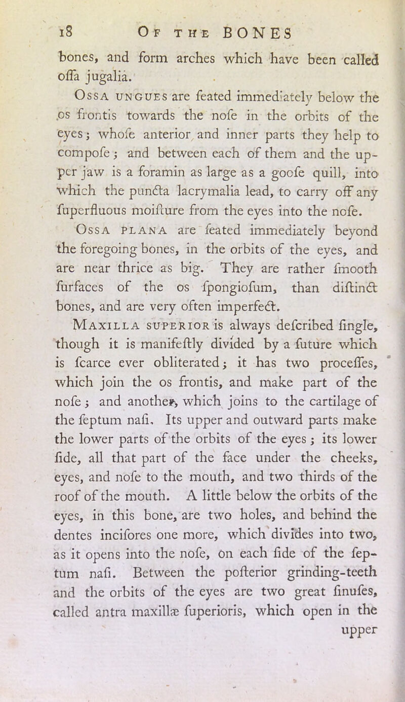 bones, and form arches which have been called oifa jugalia. Ossa ungues are feated immediately below the .os frontis towards the nofe in the orbits of the eyes; whofe anterior and inner parts they help to compofe; and between each of them and the up- per jaw is a foramin as large as a goofe quill, into which the punc~ta lacrymalia lead, to carry off any fuperfluous moifcure from the eyes into the nofe. Ossa plana are feated immediately beyond the foregoing bones, in the orbits of the eyes, and are near thrice as big. They are rather fmooth furfaces of the os fpongiofum, than diftincl: bones, and are very often imperfect. Maxilla superior is always defcribed fingle, though it is manifeftly divided by a future which is fcarce ever obliterated; it has two procelfes, which join the os frontis, and make part of the nofe ; and another, which joins to the cartilage of the feptum nafi. Its upper and outward parts make the lower parts of the orbits of the eyes; its lower fide, all that part of the face under the cheeks, eyes, and nofe to the mouth, and two thirds of the roof of the mouth. A little below the orbits of the eyes, in this bone, are two holes, and behind the dentes incifores one more, which divides into two, as it opens into the nofe, on each fide of the fep- tum nafi. Between the pofterior grinding-teeth and the orbits of the eyes are two great finufes, called antra maxillae fuperioris, which open in the upper