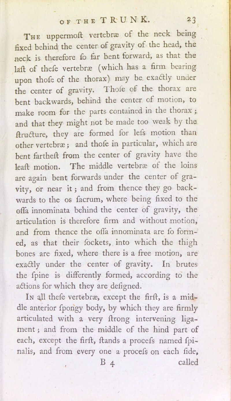The uppermoft vertebras of the neck being fixed behind the center of gravity of the head, the neck is therefore fo far bent forward, as that the laft of thefe vertebras (which has a firm bearing upon thofe of the thorax) may be exactly under the center of gravity. Thofe of the thorax are bent backwards, behind the center of motion, to make room for the parts contained in the thorax; and that they might not be made too weak by the ftructure, they are formed for lefs motion than other vertebras; and thofe in particular, which are bent fartheft from the center of gravity have the lean: motion. The middle vertebrae of the loins are again bent forwards under the center of gra- vity, or near it; and from thence they go back- wards to the os facrum, where being fixed to the ofla innominata behind the center of gravity, the articulation is therefore firm and without motion, and from thence the ofla innominata are fo form- ed, as that their fockets, into which the thigh bones are fixed, where there is a free motion, are exactly under the center of gravity. In brutes the fpine is differently formed, according to the actions for which they are defigned. In ajl thefe vertebras, except the firft, is a mid- dle anterior fpongy body, by which they are firmly articulated with a very ftrong intervening liga- ment ; and from the middle of the hind part of each, except the firft, {lands a procefs named fpi- nahs, and from every one a procefs on each fide, B 4 called