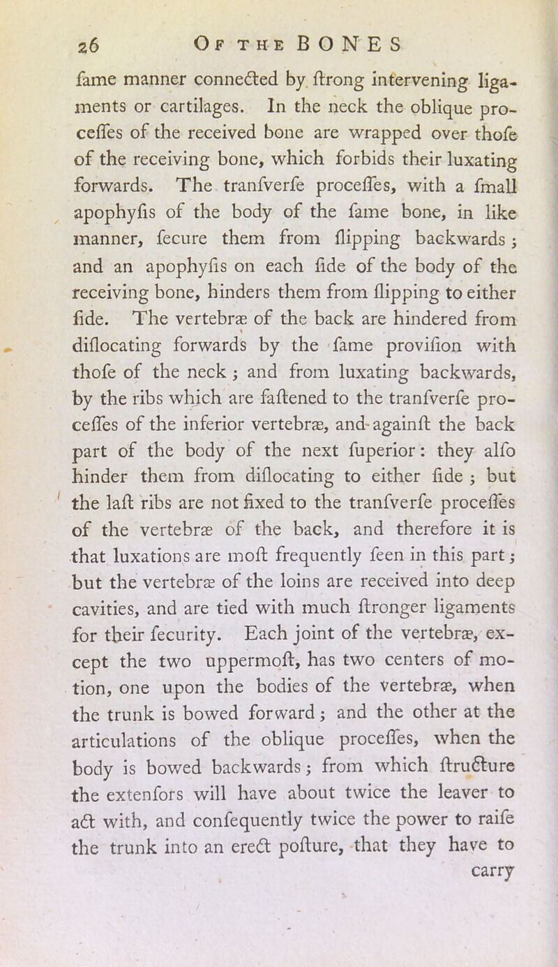 fame manner connected by ftrong intervening liga- ments or cartilages. In the neck the oblique pro- ceffes of the received bone are wrapped over thofe of the receiving bone, which forbids their luxating forwards. The tranfverfe procelfes, with a fmall apophyfis of the body of the fame bone, in like manner, fecure them from flipping backwards; and an apophyfis on each fide of the body of the receiving bone, hinders them from flipping to either fide. The vertebrae of the back are hindered from diflocating forwards by the fame provifion with thofe of the neck ; and from luxating backwards, by the ribs which are fattened to the tranfverfe pro- cefles of the inferior vertebras, and- againlf. the back part of the body of the next fuperior: they alfo hinder them from diflocating to either fide ; but the lafl: ribs are not fixed to the tranfverfe procelfes of the vertebrae of the back, and therefore it is that luxations are mofl: frequently feen in this part; but the vertebrae of the loins are received into deep cavities, and are tied with much ftronger ligaments for their fecurity. Each joint of the vertebra3, ex- cept the two uppermoft, has two centers of mo- tion, one upon the bodies of the vertebrae, when the trunk is bowed forward; and the other at the articulations of the oblique proceffes, when the body is bowed backwards; from which ftructure the extenfors will have about twice the leaver to act with, and confequently twice the power to raife the trunk into an erect pofture, that they have to carry