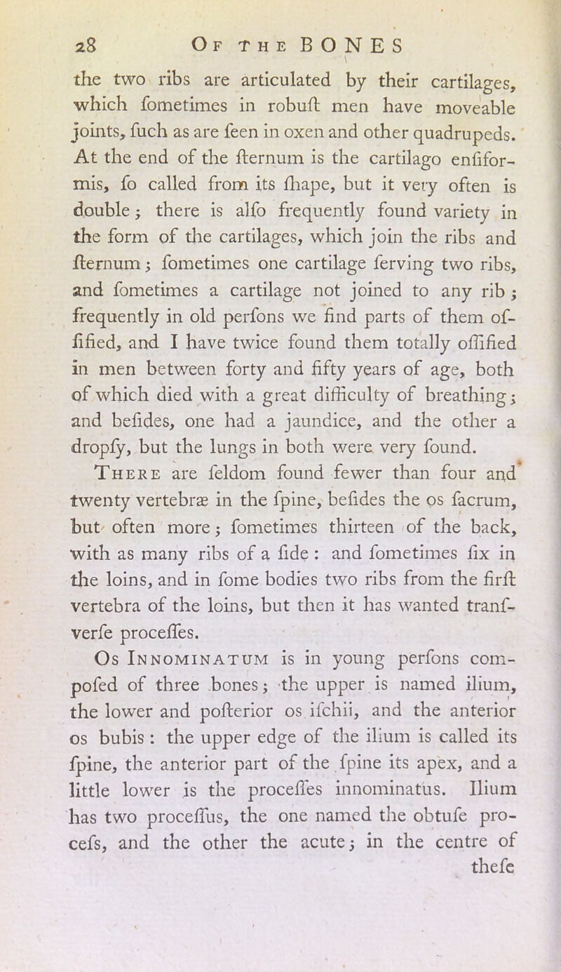 the two ribs are articulated by their cartilages, which fometimes in robuft men have moveable joints, fuch as are feen in oxen and other quadrupeds. At the end of the fternum is the cartilago enfifor- mis, fo called from its fhape, but it very often is double; there is alfo frequently found variety in the form of the cartilages, which join the ribs and fternum; fometimes one cartilage ferving two ribs, and fometimes a cartilage not joined to any rib; frequently in old perfons we find parts of them of- fified, and I have twice found them totally oflified in men between forty and fifty years of age, both of which died with a great difficulty of breathing; and befides, one had a jaundice, and the other a dropfy, but the lungs in both were very found. There are feldom found fewer than four and twenty vertebras in the fpine, befides the os facrum, but often more; fometimes thirteen of the back, with as many ribs of a fide : and fometimes fix in the loins, and in fome bodies two ribs from the firfi; vertebra of the loins, but then it has wanted tranf- verfe procefies. Os Innominatum is in young perfons com- pofed of three bones; the upper is named ilium, the lower and pofterior os ifchii, and the anterior os bubis: the upper edge of the ilium is called its fpine, the anterior part of the fpine its apex, and a little lower is the procefies innominatus. Ilium has two procefius, the one named the obtufe pro- cefs, and the other the acute; in the centre of thefe