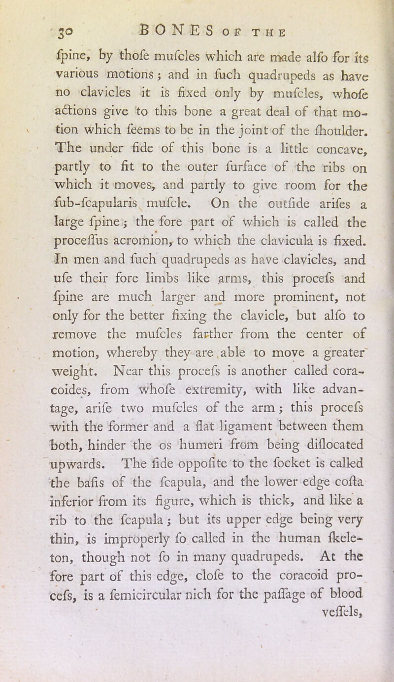 fpine, by thofe mufcles which are made alfo for its various motions and in fuch quadrupeds as have no clavicles it is fixed only by mufcles, whofe actions give to this bone a great deal of that mo- tion which feems to be in the joint of the moulder. The under fide of this bone is a little concave, partly to fit to the outer furface of the ribs on which it moves, and partly to give room for the fub-fcapularis mufcle. On the outfide arifes a large fpine -y the fore part of which is called the procefius acromion, to which the clavicula is fixed. In men and fuch quadrupeds as have clavicles, and ufe their fore limbs like arms, this procefs and fpine are much larger and more prominent, not only for the better fixing the clavicle, but alfo to remove the mufcles farther from the center of motion, whereby they are able to move a greater weight. Near this procefs is another called cora- coides, from whofe extremity, with like advan- tage, arife two mufcles of the arm; this procefs with the former and a flat ligament between them both, hinder the os humeri from being diflocated upwards. The fide oppofite to the focket is called the bafis of the fcapula, and the lower edge cofta inferior from its figure, which is thick, and like a rib to the fcapula; but its upper edge being very thin, is improperly fo called in the human fkele- ton, though not fo in many quadrupeds. At the fore part of this edge, clofe to the coracoid pro- cefs, is a femicircular nich for the paffage of blood veJTels,