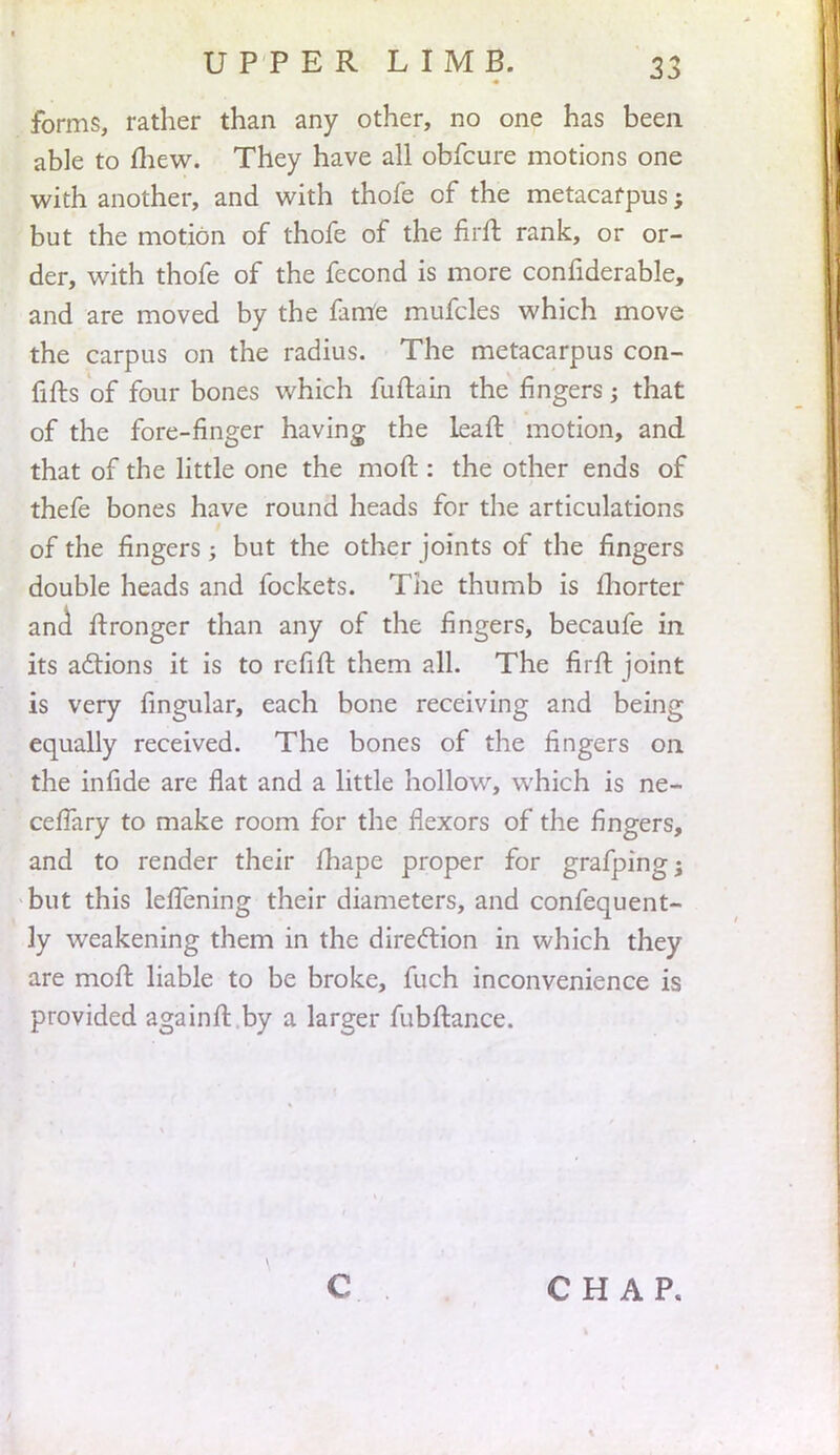 forms, rather than any other, no one has been able to mew. They have all obfcure motions one with another, and with thofe of the metacarpus; but the motion of thofe of the firft rank, or or- der, with thofe of the fecond is more confiderable, and are moved by the fanle mufcles which move the carpus on the radius. The metacarpus con- firms of four bones which fuftain the fingers; that of the fore-finger having the leaft motion, and that of the little one the moft : the other ends of thefe bones have round heads for the articulations of the fingers ; but the other joints of the fingers double heads and fockets. The thumb is fhorter and ft ronger than any of the fingers, becaufe in its actions it is to refift them all. The firft joint is very lingular, each bone receiving and being equally received. The bones of the fingers on the infide are flat and a little hollow, which is ne- cefTary to make room for the flexors of the fingers, and to render their fhape proper for grafping; but this lefTening their diameters, and confequent- ly weakening them in the direction in which they are moft liable to be broke, fuch inconvenience is provided againft by a larger fubftance. C CHAP.
