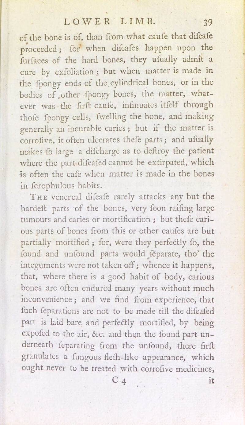 of the bone is of, than from what caufe that difeafe proceeded; for when difeafes happen upon the furfaces of the hard bones, they ufualiy admit a cure by exfoliation ; but when matter is made in the fpongy ends of the.cylindrical bones, or in the bodies of .other fpongy bones, the matter, what- ever, was the firft caufe, infinuates itfelf through thofe fpongy cells, fwelling the bone, and making generally an incurable caries ; but if the matter is corrofive, it often ulcerates thefe parts; and ufualiy makes fo large a difcharge as to deftroy the patient where the part difeafed cannot be extirpated, which is often the cafe when matter is made in the bones in fcrophulous habits. The venereal difeafe rarely attacks any but the harden: parts of the bones, very foon railing large tumours and caries or mortification ; but thefe cari- ous parts of bones from this or other caufes are but partially mortified ; for, were they perfectly fo, the found and unfound parts would feparate, tho' the integuments were not taken off; whence it happens, that, where there is a good habit of body, carious bones are often endured many years without much inconvenience j and we find from experience, that fuch feparations are not to be made till the difeafed part is laid bare and perfectly mortified, by being expofed to the air, &c. and then the found part un- derneath feparating from the unfound, there firfl granulates a fungous flefh-like appearance, which ought never to be treated with corrofive medicines, C 4 it