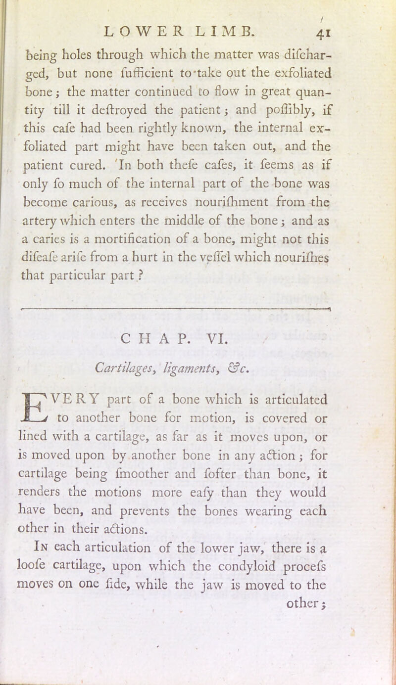 being holes through which the matter was difchar- ged, but none fufficient to'take out the exfoliated bone; the matter continued to flow in great quan- tity till it deftroyed the patient; and poffibly, if this cafe had been rightly known, the internal ex- foliated part might have been taken out, and the patient cured. In both thefe cafes, it feems as if only fo much of the internal part of the bone was become carious, as receives nourifhment from the artery which enters the middle of the bone; and as a caries is a mortification of a bone, might not this difeafe arife from a hurt in the velfel which nourimes that particular part ? CHAP. VI. Cartilages, ligaments, &c. EVERY part of a bone which is articulated to another bone for motion, is covered or lined with a cartilage, as far as it moves upon, or is moved upon by another bone in any action; for cartilage being fmoother and fofter than bone, it renders the motions more eafy than they would have been, and prevents the bones wearing each other in their actions. In each articulation of the lower jaw, there is a loofe cartilage, upon which the condyloid procefs moves on one fide, while the jaw is moved to the other ,