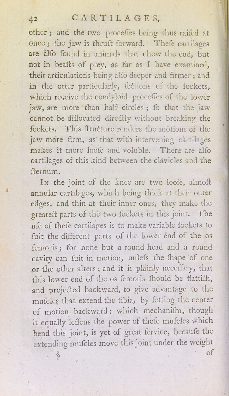 other; and the two process being thus raifcd at once ; the jaw is thruft forward. Thefe cartilages are alfo found in animals that chew the cud, but not in beafrs of prey, as far as I have examined, their articulations being alfo deeper and firmer; and in the otter particularly, feclions of the fockets, which receive the condyloid proceffes of the lower jaw, are more than half circles; fo that the jaw cannot be diilocated directly without breaking the fockets. This ftructure renders the motions of the jaw more firm, as that with intervening cartilages makes it more loofe and voluble. There are alfo cartilages of this kind between the clavicles and the fternum. In the joint of the knee are two loofe, almoir. annular cartilages, which being thick at their outer edges, and thin at their inner ones, they make the greater! parts of the two fockets in this joint. The ufe of thefe cartilages is to make variable fockets to fuit the different parts of the lower end of the os femoris; for none but a round head and a round cavity can fuit in motion, unlefs the mape of one or the other alters; and it is plainly necelfary, that this lower end of the os femoris- mould be fkttifh, and projected backward, to give advantage to the mufcles that extend the tibia, by fetting the center of motion backward : which mechanifm, though it equally leffens the power of thofe mufcles which bend this joint, is yet of great fervice, becaufe the tending mufcles move this joint under the weight of