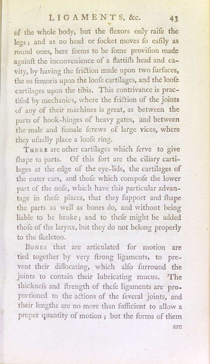 of the whole body, but the flexors only raife the legs; and as no head or focket moves fo eafily as round ones, here feems to be fome provifion made againft the inconvenience of a flattim head and ca- vity, by having the friction made upon two furfaces, the os femoris upon the loofe cartilages, and the loofe cartilages upon the tibia. This contrivance is prac- tifed by mechanics, where the friction of the joints of any of their machines is great, as between the parts of hook-hinges of heavy gates, and between the male and female fcrews of large vices, where they ufually place a loofe ring. There are other cartilages which ferve to give fhape to parts. Of this fort are the ciliary carti- lages at the edge of the eye-lids, the cartilages of the outer ears, and thofe which compofe the lower part of the nofe, which have this particular advan- tage in thefe places, that they fupport and fhape the parts as well as bones do, and without being liable to be broke; and to thefe might be added thofe of the larynx, but they do not belong properly to the fkeleton. Bones that are articulated for motion are tied together by very ftrong ligaments, to pre- vent their diflocating, which alfo furround the joints to contain their lubricating mucus. The thicknefs and ftrength of thefe ligaments are pro- portioned to the actions of the feveral joints, and their lengths are no more than fufficient to allow a proper quantity of motion ; but the forms of them are