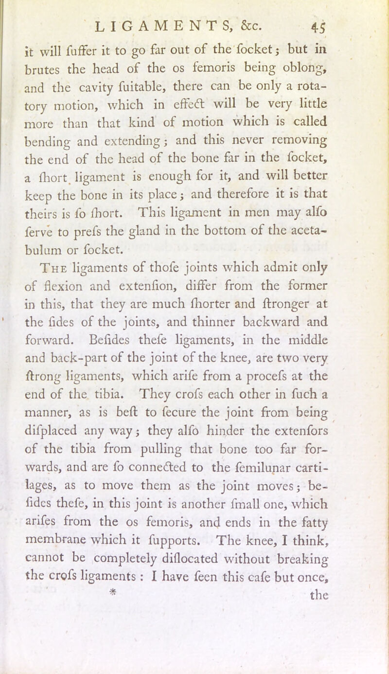 it will fuffer it to go far out of the focket; but in brutes the head of the os femoris being oblong, and the cavity fuitable, there can be only a rota- tory motion, which in cffecT: will be very little more than that kind of motion which is called bending and extending; and this never removing the end of the head of the bone far in the focket, a fhort, ligament is enough for it, and will better keep the bone in its place; and therefore it is that theirs is fo fhort. This ligament in men may alfo ferve to prefs the gland in the bottom of the aceta- bulum or focket. The ligaments of thofe joints which admit only of flexion and extenfion, differ from the former in this, that they are much fhorter and ftronger at the fides of the joints, and thinner backward and forward. Befides thefe ligaments, in the middle and back-part of the joint of the knee, are two very ftrong ligaments, which arife from a procefs at the end of the tibia. They crofs each other in fuch a manner, as is beft to fecure the joint from being dilplaced any way; they alfo hinder the extenfors of the tibia from pulling that bone too far for- wards, and are fo connected to the femilunar carti- lages, as to move them as the joint moves; be- fides thefe, in this joint is another fmall one, which arifes from the os femoris, and ends in the fatty membrane which it fupports. The knee, I think, cannot be completely diflocated without breaking the crofs ligaments: I have feen this cafe but once, '* the