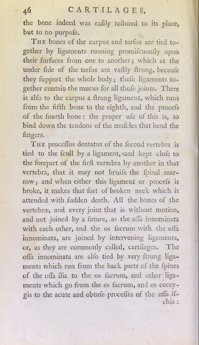 the bone indeed was eafily reftored to its place, but to no purpofe. The bones of the carpus and tarfus are tied to- gether by ligaments running promifcuoufly upon their furfaces from one to another -} which at the under fide of the tarfus are vaftly ftrong, becaufe they fupport the whole body; thefe ligaments to- gether contain the mucus for all thofe joints. There is alfo to the carpus a ftrong ligament, which runs from the fifth bone to the eighth, and the procefs of the fourth bone: the proper ufe of this is, to bind down the tendons of the mufcles that bend the fingers. The procelTus dentatus of the fecond vertebra is tied to the fcull by a ligament, iand kept clofe to the forepart of the filft vertebra by another in that vertebra, that it may not bruife the fpinal mar- row ; and when either this ligament or procefs is broke, it makes that fort of broken neck which is attended with fudden death. All the bones of the vertebra?, and every joint that is without motion, and not joined by a future, as the offa innominata with each other, and the os facrum with the offk innominata, are joined by intervening ligaments, or, as they are commonly called, cartilages. The ofTa innominata are alfo tied by very ftrong liga- ments which run from the back parts of the fpines of the ofTa ilia to the os facrum, and other liga- ments which go from the os facrum, and os coccy- gis to the acute and obtufe procefTes of the ofTa if- chia :