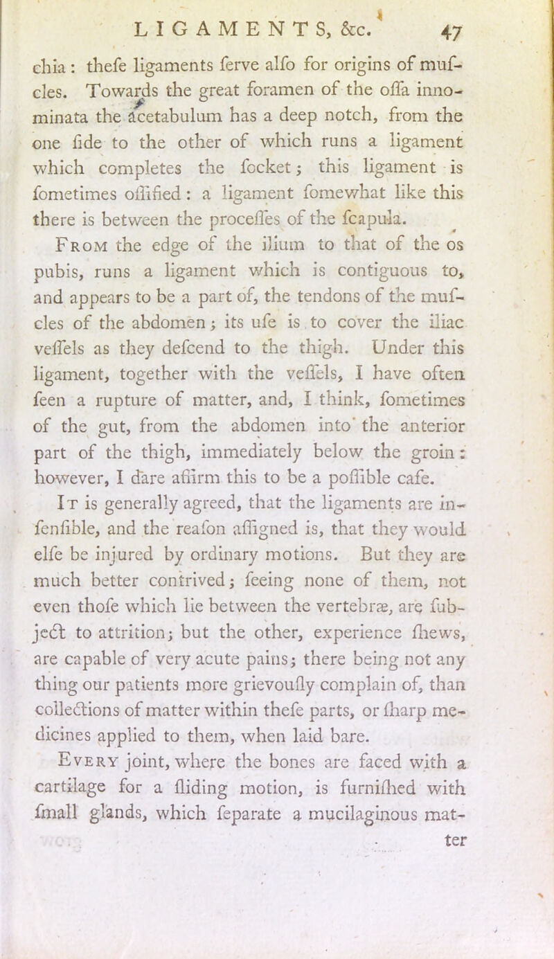 chia : thefe ligaments ferve alfo for origins of muf- cles. Towards the ereat foramen of the offa inno- minata the acetabulum has a deep notch, from the one fide to the other of which runs a ligament which completes the fccket; this ligament is fometimes oifined: a ligament fomewhat like this there is between the proceffes of the fcapuia. From the edge of the ilium to that of the os pubis, runs a ligament which is contiguous to, and appears to be a part of, the tendons of the muf- cles of the abdomen; its ufe is to cover the iliac veifels as they defcend to the thigh. Under this ligament, together with the veflels, I have often feen a rupture of matter, and, I think, fometimes of the gut, from the abdomen into' the anterior part of the thigh, immediately below the groin: however, I dare afiirm this to be a poflible cafe. It is generally agreed, that the ligaments are in- fenfible, and the reaibn affigned is, that they would elfe be injured by ordinary motions. But they are much better contrived j feeing none of them, not even thofe which lie between the vertebra?, are fub- jcct to attrition; but the other, experience mews, are capable of very acute pains; there being not any thing our patients more grievoufly complain of, than collections of matter within thefe parts, or fharp me- dicines applied to them, when laid bare. Every joint, where the bones are faced with a cartilage for a Hiding motion, is furnimed with fmall glands, which feparate a mucilaginous mat- ter