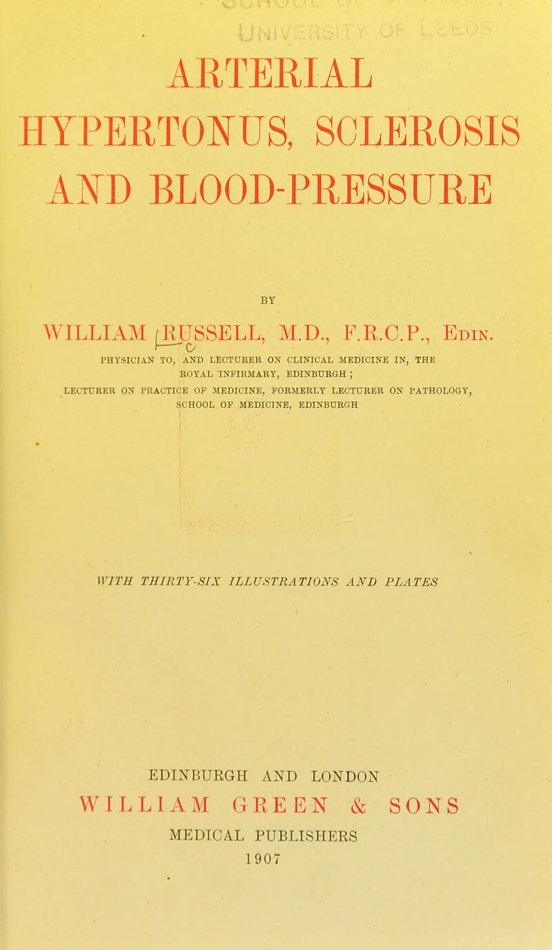 ARTERIAL HYPERTOIfUS, SCLEROSIS AND BLOOD-PRESSURE BY WILLIAM j^USSELL, M.D., F.R.C.P., Edin. PHYSICIAN TO, AND LECTDREB ON CLINICAL MEEilCINE IN, THE BOYAL INFIHMARY, EDINBURGH ; LECTURER ON PRACTICE OF MEDICINE, FORMERLY LECTURER ON PATHOLOGY, SCHOOL OF MEDICINE, EDINBURGH WITH THIRTY-SIX ILLUSTRATIONS AND PLATES EDINBURGH AND LONDON WILLIAM GREEN & SONS MEDICAL PUBLISHERS 1907