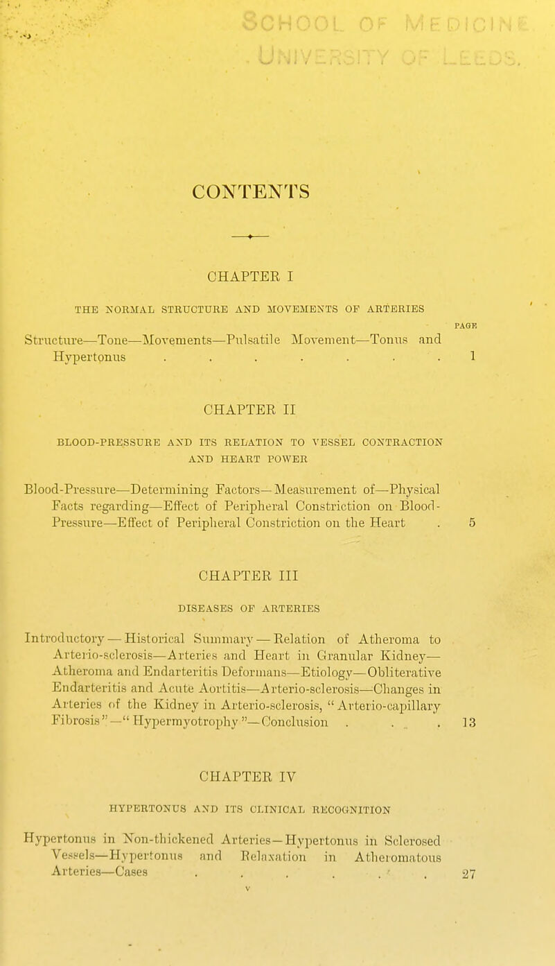 CONTENTS CHAPTER I THE NORMAL STRUCTURE AND MOVEMENTS OF ARTERIES PAGE Structure—Tone—Movements—Piilsatile Movement—Tonus and Hypertonus ....... 1 CHAPTER II BLOOD-PRESSURE AND ITS RELATION TO VESSEL CONTRACTION AND HEART POWER Blood-Pressure—Determining Factors— Measurement of—Physical Facts regarding—Effect of Peripheral Constriction on Blood- Pressure—Effect of Peripheral Constriction on the Heart . 5 CHAPTER III DISEASES OF ARTERIES Introductory — Historical Summary — Relation of Atheroma to Arteiio-sclerosis—Arteries and Heart in Granular Kidney— Atheroma and Endarteritis Deformans—Etiology—Obliterative Endarteritis and Acute Aortitis—Arterio-sclerosis—^Changes in Arteries of the Kidney in Arterio-sclerosis,  Arterio-capillary Fibrosis—Hy perm yotrophy—Conclusion . . .13 CHAPTER IV HYPERTONUS AND ITS CLINICAL RECOGNITION Hypertonus in Non-thickened Arteries—Hypertonus in Sclerosed Ve.-i.''els—Hypertonus and Rehtxation in Atheromatous Arteries—Cases . . . . . ■ , 27