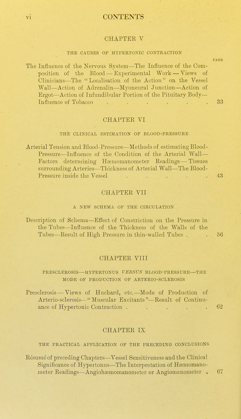 CHAPTER V THE CAUSES OP HYPERTONIC CONTRACTION PAGE The Influence of the Nervous System—The Influence of the Com- position of the Blood — Exjoerimental Work — Views of Clinicians—The Localisation of the Action on the Vessel Wall—Action of Adrenalin—Mj-oneural Junction—Action of Ergot—Action of Infundibular Portion of the Pituitary Body— Influence of Tobacco . . . . . .33 CHAPTER VI THE CLINICAL ESTIMATION OP BLOOD-PRESSUHE Arterial Tension and Blood-Pressure—Methods of estimating Blood- Pressure—Influence of the Condition of the Arterial Wall— Factors determining Ha3momanometer Readings — Tissues surrounding Arteries—Thickness of Arterial Wall—The Blood- Pressure inside the Vessel . . . . .43 CHAPTER VII A NEW SCHEMA OP THE CIRCULATION Description of Schema—Effect of Constriction on the Pressure in the Tubes—Influence of the Thickness of the Walls of the Tubes—Result of High Pressure in thin-walled Tubes . . 56 CHAPTER VIII PRESCLEROSIS—HYPERTONDS VERSUS BLOOD-PRESSURE—THE MODE OP PRODUCTION OP ARTERIO-SCLEROSIS Presclerosis — Views of Huchard, etc.—Mode of Production of Arterio-sclerosis—Muscular Excitants—Result of Continu- ance of Hypertonic Contraction . . . . .62 CHAPTER IX THE PRACTICAL APPLICATION OP THE PRECEDING CONCLUSIONS Resume of preceding Chapters—Vessel Sensitiveness and the Clinical Significance of Hypertonus—The Interpretation of Hremomano- ineter Readings—Angioha3momanometer or Angiomanometer . 67