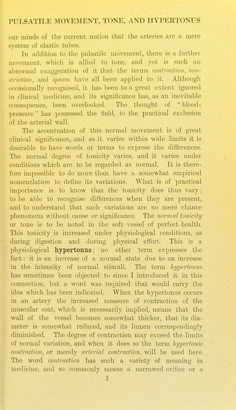 our minds of the current notion that the arteries are a mere system of elastic tubes. In addition to the pulsatile movement, there is a furtlier movement, which is allied to tone, and yet is such an abnormal exaggeration of it that the terms contraction, con- striction, and »pas7)i have all been applied to it. Although occflsionally recognised, it has been to a great extent ignored in clinical medicine, and its significance has, as an inevitable consequence, been overlooked. The thought of  bloody pressure has possessed the field, to the practical exclusion of the arterial wall. The accentuation of this normal movement is of great clinical significance, and as it varies within wide limits it is desirable to have words or terms to express the differences. The normal degree of tonicity varies, and it varies under conditions which are to be regarded as normal. It is there- fore impossible to do more than have a somewhat empirical nomenclature to define its variations. What is of practical importance is to know that the tonicity does thus vary; to be able to recognise differences when they are present, and to understand that such variations are no mere chance phenomena without cause or significance. The normal tonicity or tone is to be noted in the soft vessel of perfect health. This tonicity is increased under physiological conditions, as during digestion and during physical effort. This is a physiological hypertonus; no other term expresses the fact: it is an increase of a normal state due to an increase in the intensity of normal stimuli. The term hypertonus has sometimes been objected to since I introduced it in this connection, but a word was required that would carry the idea which has been indicated. When the hypertonus occurs in an artery the increased measure of contraction of the muscular coat, which is necessarily implied, means that the wall of the vessel becomes somewhat thicker, that its dia- meter is somewhat reduced, and its lumen correspondingly diminished. The degree of contraction may exceed the limits of normal variation, and when it does so the term hypertonic contraction, or merely arterial contraction, will be used here. The word contraction has such a variety of meaning in medicine, and so commonly means a narrowed orifice or a
