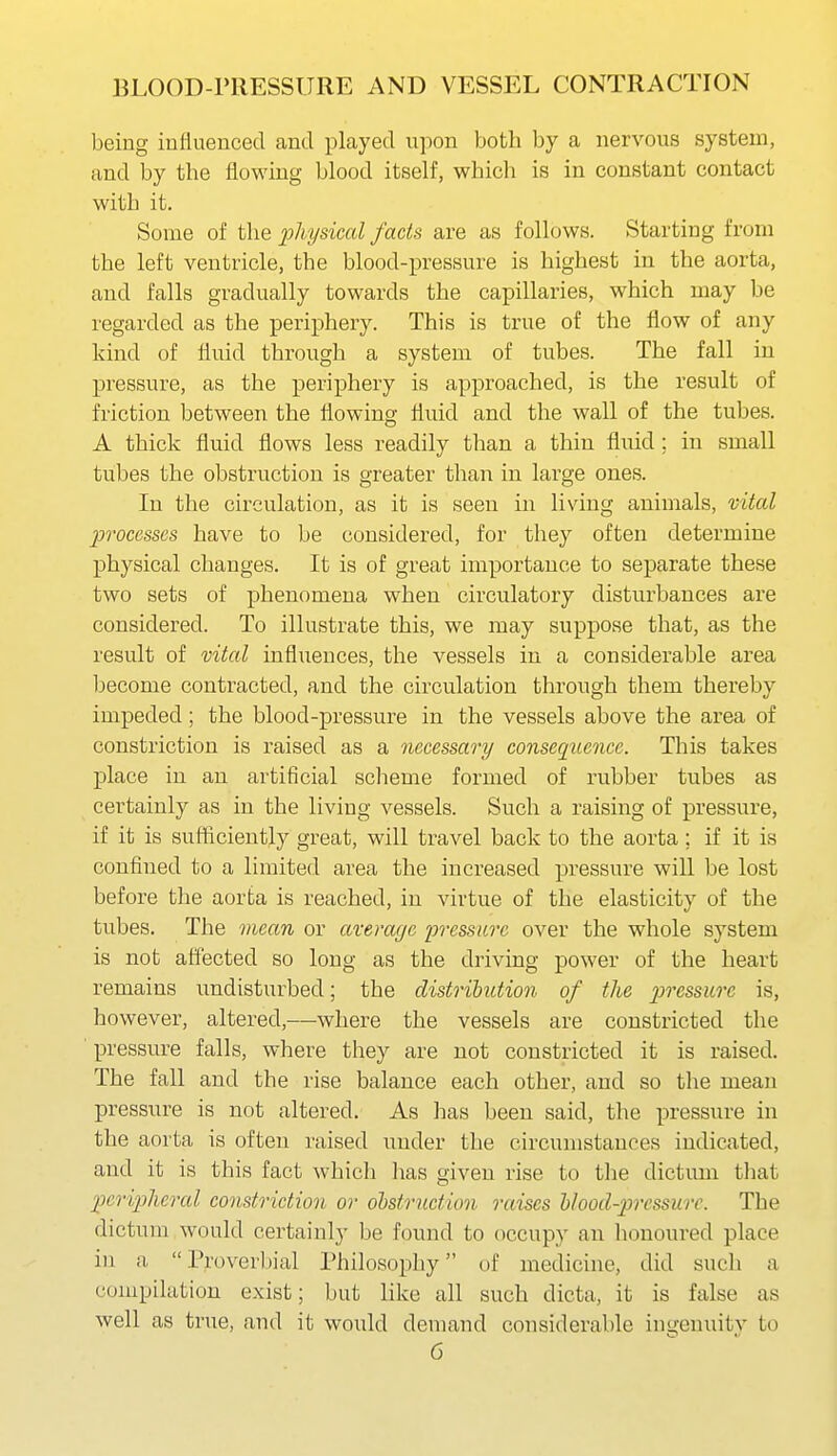being inttuencecl and played upon both by a nervous system, and by the flowing blood itself, which is in constant contact with it. Some of the 2^Mlsical facts are as follows. Starting from the left ventricle, the blood-pressure is highest in the aorta, and falls gradually towards the capillaries, which may be regarded as the periphery. This is true of the flow of any kind of fluid through a system of tubes. The fall in pressure, as the periphery is approached, is the result of friction between the flowing fluid and the wall of the tubes. A thick fluid flows less readily than a thin fluid ; in small tubes the obstruction is greater than in large ones. In the circulation, as it is seen in living animals, vital processes have to be considered, for they often determine physical changes. It is of great importance to separate these two sets of phenomena when circulatory disturbances are considered. To illustrate this, we may suppose that, as the result of vital influences, the vessels in a considerable area become contracted, and the circulation through them thereby impeded; the blood-pressure in the vessels above the area of constriction is raised as a necessary consequence. This takes place in an artificial scheme formed of rubber tubes as certainly as in the living vessels. Such a raising of pressure, if it is sufficiently great, will travel back to the aorta; if it is confined to a limited area the increased pressure will be lost before the aorta is reached, in virtue of the elasticity of the tubes. The mean or average i^Tessarc over the whole system is not aiiected so long as the driving power of the heart remains undisturbed; the distribution of the pressure is, however, altered,—where the vessels are constricted the pressure falls, where they are not constricted it is raised. The fall and the rise balance each other, and so the mean pressure is not altered. As has been said, the pressure in the aorta is often raised under the circumstances indicated, and it is this fact which lias given rise to the dictum that pcriplieral constriction or obstruction raises blood-pressurc. The dictum would certainly be found to occupy an honoured place in a Prover[)ial Philosophy of medicine, did such a compilation exist; but like all such dicta, it is false as well as true, and it would demand considerable ingenuitv to