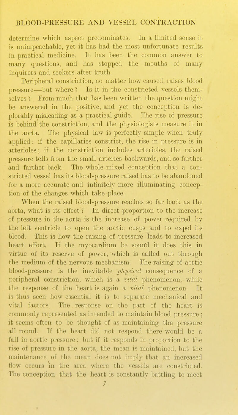 determine whicli aspect predouiinates. In a limited sense ifc is unimpeachable, yet it has had the most unfortunate results in practical medicine. It has been the common answer to many questions, and has stopped the mouths of many inquirers and seekers after truth. Peripheral constriction, no matter how caused, raises blood pressure—but where ? Is it in the constricted vessels them- selves ? From much that lias been written the (question might be answered in the positive, and yet the conception is de- plorably misleading as a practical guide. The rise of pressure is behind the constriction, and the physiologists measure it in the aorta. The physical law is perfectly simple when truly applied: if the capillaries constrict, the rise in pressure is in arterioles; if the constriction includes arterioles, the raised pressure tells from the small arteries backwards, and so farther and farther back. The whole mixed conception that a con- stricted vessel has its blood-pressure raised has to be abandoned for a more accm'ate and infinitely more illuminating concep- tion of the changes which take place. When the raised blood-pressure reaches so far back as the aorta, what is its effect ? In direct proportion to the increase of pressure in the aorta is the increase of power required by the left ventricle to open the aortic cusps and to expel its blood. This is how the raising of pressure leads to increased heart effort. If the myocardium be soun'd it does this in virtue of its reserve of power, which is called out through the medium of the nervous mechanism. The raising of aortic blood-pressure is the inevitable jj/iysim^ consequence of a p3ripheral constriction, wliich is a vital phenomenon, while the response of the heart is again a vital phenomenon. It is tiius seen how essential it is to separate meclianical and vital factors. The response on the part of the heart is commonly represented as intended to maintain blood pressure ; it seems often to be thought of as maintaining tlie pressure all round. If the heart did not respond tliere would be a fall in aortic pressure; but if it responds in jiropoi'tion to tlie lise of pressure in the aorta, the mean is maintained, but the maintenance of the mean does not imply that an increased How occurs in tlie area wliere the vessels are constricted. The conception tliat tlie heart is constantly battling to meet