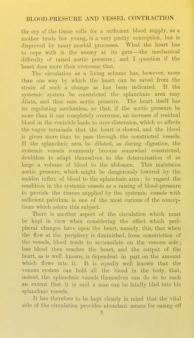 the cry of the tissue cells for a sufficient blood supply, as a mother teuds her young, is a very pretty conception, but is disproved by many morbid processes. What the heart has to cope with is the enemy at its gate—the mechanical difl&culty of raised aortic pressure; and I (juestion if the heart does more than overcome that. The circulation as a living scheme has, however, more than one way by which the heart can be saved from the strain of such a change as has been indicated. If the systemic system be constricted the splanchnic area may dilate, and thus ease aortic pressure. The heart itself has its regulating mechanism, so that, if the aortic pressure be more than it can completely overcome, an increase of residual blood in the ventricle leads to over-distension, which so affects the vagus terminals that the heart is slowed, and the blood is given more time to pass through the constricted vessels. If the splanchnic area be dilated, as during digestion, the systemic vessels commonly become somewhat constricted, doubtless to adapt themselves to the determination of so large a volume of blood to the abdomen. This maintains aortic pressure, which might be dangerously lowered by the sudden influx of blood to the splanchnic area: to regard the condition in the systemic vessels as a raising of blood-pressiu-e to provide the tissues supplied by the systemic vessels with sufficient pabulum, is one of the most curious of the concep- tions wliicli adorn this subject. There is another aspect of the circulation which must be kept in view when considering the effect which peri- pheral changes have upon the heart, namely, this, that when the flow at the periphery is diminished, from constriction of the vessels, blood tends to accumulate on the venous side; less blood then reaches the heart, and the output of the heart, as is well known, is dependent in part on the amount which flows into it. It is equally well known that the venous system can hold all the blood in the body, that, indeed, the splanchnic vessels themselves can do so to such an extent that it is said a man can be fatally bled into his splanchnic vessels. It has therefore to be kept clearly in mind that the vital side of the circulation provides abundant means for easing oif