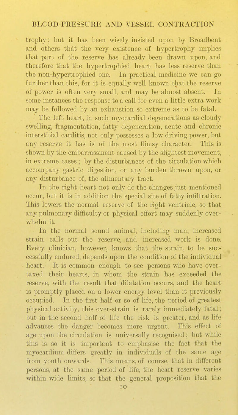 trophy; but it has been wisely insisted upon l^y Broadbent and others that the very existence of hypertrophy implies that part of the reserve has already been drawn upon, and therefore that the hypertrophied heart has less reserve than the non-hypertrophied one. In practical medicine we can go further than this, for it is equally well known that the reserve of power is often very small, and may be almost absent. In some instances the response to a call for even a little extra work may be followed by an exhaustion so extreme as to be fatal. The left heart, in such myocardial degenerations as cloudy swelling, fragmentation, fatty degeneration, acute and chronic interstitial carditis, not only possesses a low driving power, but any reserve it has is of the most flimsy character. This is shown by the embarrassment caused by the slightest movement, in extreme cases ; by the disturbances of the circulation which accompany gastric digestion, or any burden thrown upon, or any disturbance of, the alimentary tract. In the right heart not only do the changes just mentioned occur, but it is in addition the special site of fatty infiltration. This lowers the normal reserve of the right ventricle, so that any pulmonary difficulty or physical effort may suddenly over- whelm it. In the normal sound animal, including man, increased strain calls out the reserve, and increased work is done. Every clinician, however, knows that the strain, to be suc- cessfully endured, depends upon the condition of the individual heart. It is common enough to see persons who have over- taxed their hearts, in whom the strain has exceeded the reserve, with the result that dilatation occurs, and the heart is promptly placed on a lower energy level than it previously occupied. In the first half or so of life, the period of greatest physical activity, this over-strain is rarely immediately fatal; but in the second half of life the risk is greater, and as life advances the danger becomes more urgent. This effect of age upon the circulation is universally recognised; but while this is so it is important to emphasise the fact that the myocardium differs greatly in individuals of the same age from youth onwards. Tliis means, of course, that in different persons, at the same period of life, the heart reserve varies within wide limits, so that the general proposition that the