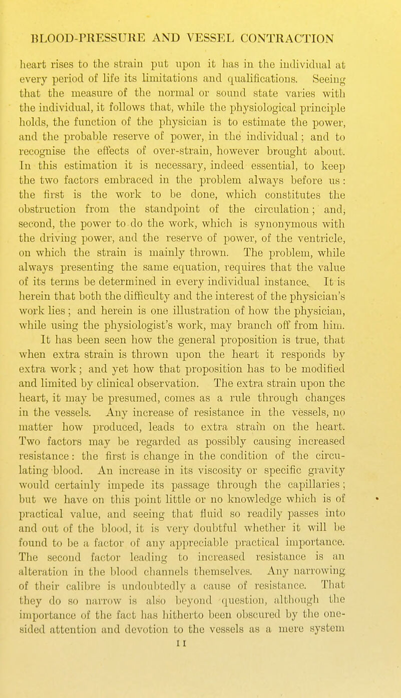 heart rises to the strain put upon it has in the individual at every period of life its limitations and qualiiications. Seeing that the measure of the normal or sound state varies witli the individual, it follows that, while the physiological principle holds, the function of the physician is to estimate the power, and the probable reserve of power, in the individual; and to recognise the effects of over-strain, however brought about. In this estimation it is necessary, indeed essential, to keep the two factors embraced in the problem always before us: the first is the work to be done, which constitutes the obstruction from the standpoint of the circulation; and, second, the power to do the work, which is synonymous with the driving power, and the reserve of power, of the ventricle, on which the strain is mainly thrown. The problem, while always presenting the same equation, requires that the A^alue of its terms be determined in every individual instance.. It is herein that both the difficulty and the interest of the physician's work lies ; and herein is one illustration of how the physician, while losing the physiologist's work, may branch off from him. It has been seen how the general proposition is true, that when extra strain is thrown upon the heart it responds by extra work; and yet how that proposition has to be modified and limited by clinical observation. The extra strain upon the heart, it may be presumed, comes as a rule through changes in the vessels. Any increase of resistance in the vessels, no matter how produced, leads to extra strain on the heart. Two factors may be regarded as possibly causing increased resistance: the first is change in the condition of the circu- lating blood. An increase in its viscosity or specific gravity would certainly impede its passage through the capillaries ; but we have on this point little or no knowledge which is of practical value, and seeing that fluid so readily passes into and out of the blood, it is very doubtful whether it will be found to be a factor any appreciable practical importance. The second factor leading to increased resistance is an alteration in the blood channels themselves. Any narrowing of their calibre is undoubtedly a cause of resistance. That they do so narrow is also beyond question, although the importance of the fact has hitherto been obscured by the one- sided attention and devotion to the vessels as a mere system