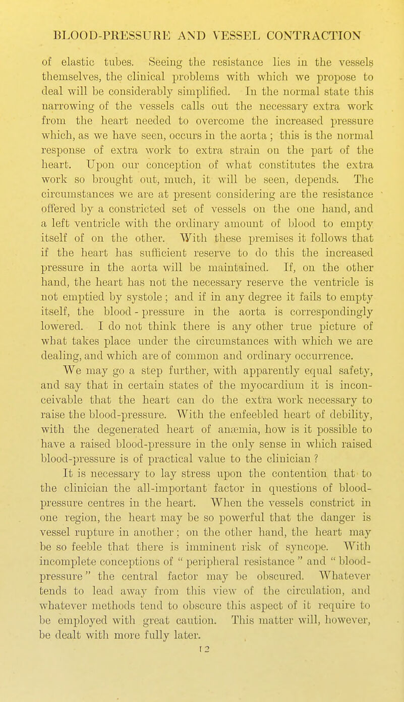 of elastic tubes. Seeing the resistance lies in the vessels themselves, the clinical problems with which we propose to deal will be considerably simplified. In the normal state this narrowing of the vessels calls out the necessary extra work from the heart needed to overcome the increased pressure which, as we have seen, occurs in the aorta ; this is the normal response of extra work to extra strain on the part of the heart. Upon our conception of what constitutes the extra work so brought out, much, it will be seen, depends. The circumstances we are at present considering are the resistance offered by a constricted set of vessels on the one hand, and a left ventricle with the ordinary amount of blood to empty itself of on the other. With these premises it follows that if the heart has sufficient reserve to do this the increased pressure in the aorta will be maintained. If, on the other hand, the heart has not the necessary reserve the ventricle is not emptied by systole; and if in any degree it fails to empty itself, the blood - pressure in the aorta is correspondingly lowered. I do not think there is any other true picture of what takes place under the circumstances with which we are dealing, and which are of common and ordinary occurrence. We may go a step further, with apparently equal safety, and say that in certain states of the myocardium it is incon- ceivable that the heart can do the extra work necessary to raise the blood-pressure. With the enfeebled heart of debility, with the degenerated heart of anamiia, how is it possible to have a raised blood-pressure in the only sense m which raised blood-pressure is of practical value to the clinician ? It is necessary to lay stress upon the contention that' to the clinician the all-important factor in questions of blood- pressure centres in the heart. When the vessels constrict in one region, the heart may be so powerful that the danger is vessel rupture in another; on the other hand, the heart may be so feeble that there is imminent risk of syncope. With incomplete conceptions of  peripheral resistance  and  blood- pressure  the central factor may be obscured. Whatever tends to lead away from this view of the circulation, and whatever methods tend to obscure this aspect of it require to be employed with great caution. This matter will, however, be dealt witli more fully later.