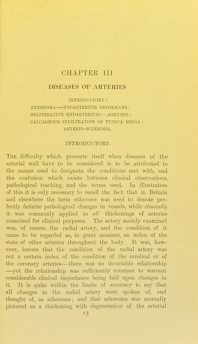 CHAPTER III DISEASES OF ARTERIES INTRODUCTOEY : ATHEROMA—ENDARTERITIS DEFORMANS : OBLITERATIVE ENDARTERITIS AORTITIS : CALCAREOUS INFILTRATION OF TUNICA MEDIA : ARTERIO- SCLEROSIS,, INTRODUCTORY. The difficulty which presents itself wheii diseases of the arterial wall have to be considered is to be attributed to the names used to designate the conditions met with, and the confusion which exists between clinical observations, pathological teaching, and the terms used. In illustration of this it is only necessary to recall the fact that in Britain and elsewhere the term atheroma was used to denote per- fectly definite pathological changes in vessels, while clinically it was commonly applied to all thickenings of arteries examined for clinical purposes. The artery mainly examined was, of course, the radial artery, and the condition of it came to be regarded as, in great measure, an index of the state of other arteries throughout the body. It was, how- ever, known that the condition of the radial artery was not a certain index of the condition of the cerebral or of the coronary arteries—there was no invariable relationship —yet the relationship was sufficiently constant to warrant considerable clinical importance being laid upon changes in it. It is quite witliin the limits of accuracy to say tliat all changes in the radial artery were spoken of, and thought of, as atheroma; and tliat atlieroma was mentally pictured as a thickening with degeneration of tlie arterial