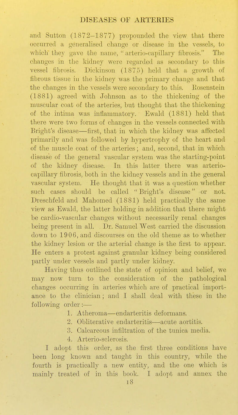 and Sutton (1872-1877) propounded the view that there occurred a generalised change or disease in the vessels, to which they gave tlie name,  arterio-capillary fibrosis. The changes in tlie kidney were regarded as secondary to this vessel fibrosis. Dickinson (187.5) lield that a growth of fibrous tissue in the kidney was the primary change and that the changes in tlie vessels were secondary to this. Eosenstein (1881) agreed with Johnson as to the thickening of the muscular coat of the arteries, but thought that the thickening of the intima was inflammatory. Ewald (1881) held that there were two forms of changes in the vessels connected with Bright's disease—first, that in which the kidney was affected primarily and was followed by hypertrophy of the heart and of the muscle coat of the arteries; and, second, that in which disease of the general vascular system was the starting-point of the kidney disease. In this latter there was arterio- capillary fibrosis, both in the kidney vessels and in the general vascular system. He thought that it was a question whether such cases should be called  Bright's disease or not. Dreschfeld and Mahomed (1881) held practically the same view as Ewald, the latter holding in addition that there might be cardio-vascular changes without necessarily renal changes being present in all. Dr. Samuel West carried the discussion down to 1906, and discourses on the old theme as to whether the kidney lesion or the arterial change is the first to appear. He enters a protest against granular kidney being considered partly under vessels and partly under kidney. Having thus outlined the state of opinion and belief, we may now turn to the consideration of the pathological changes occurring in arteries which are of practical import- ance to the clinician; and I shall deal with these in the following order :—• 1. Atheroma—endarteritis deformans. 2. Obliterative endarteritis—acute aortitis. 3. Calcareous infiltration of the tunica media. 4. Arterio-sclerosis. I adopt this order, as the first three conditions have been long known and taught in this country, while the fourth is practically a new entity, and the one which is mainly treated of in this book. T adopt and annex the i8