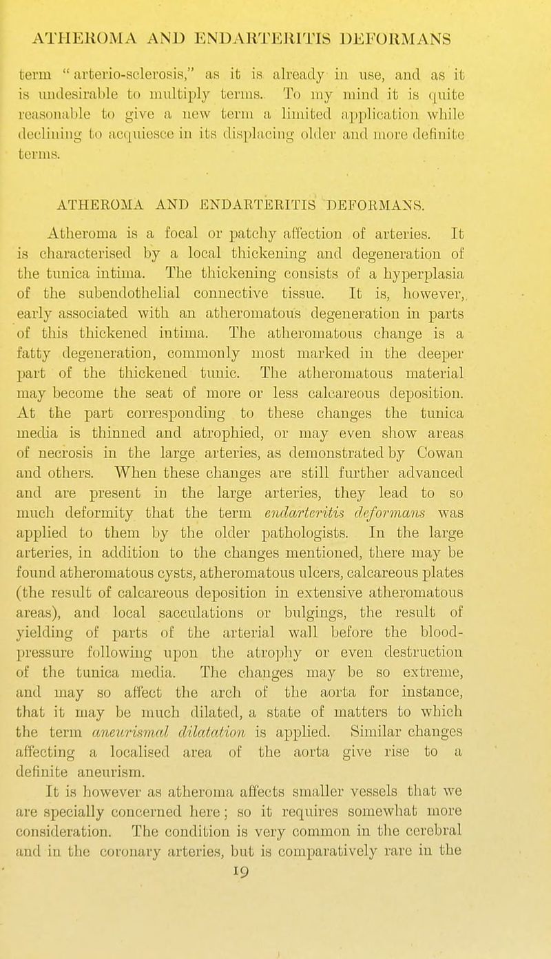 ATHEROMA AND ENDARTEJIITIS DEFORMANS term  arterio-sclerosis, as it is already in use, and as it is undesirable to multiply terms. To my mind it is quite reasonable to give a new term a limited apj^lication while declining to acquiesce in its displacing older and more definite terms. ATHEROMA AND ENDARTERITIS DEFORMANS. Atheroma is a focal or patchy affection of arteries. It is characterised by a local thickening and degeneration of the tunica intima. The thickening consists of a hyperplasia of the subendothelial connective tissue. It is, however,, early associated with an atheromatous degeneration in parts of this thickened intima. The atheromatous chans-e is a fatty degeneration, commonly most marked in the deeper part of the thickened tunic. The atheromatous material may become the seat of more or less calcareous deposition. At the part corresponding to these changes the tunica media is thinned and atrophied, or may even show areas of necrosis in the large arteries, as demonstrated by Cowan and others. When these changes are still further advanced and are present in the large arteries, they lead to so much deformity that the term endarteritis deformans was applied to them by the older pathologists. In the large arteries, in addition to the changes mentioned, there may be found atheromatous cysts, atheromatous ulcers, calcareous plates (the result of calcareous deposition in extensive atheromatous areas), aud local sacculations or bulgings, the result of yielding of parts of the arterial wall before the blood- pressure following upon the atro]Dhy or even destruction of the tunica media. The changes may be so extreme, and may so affect the arch of the aorta for instance, that it may be much dilated, a state of matters to which the term aneurismal dilatation is applied. Similar changes affecting a localised area of the aorta give rise to a definite aneurism. It is however as atheroma affects smaller vessels that we are specially concerned here; so it requires somewhat more consideration. The condition is very commcm in the cerebral and in the coronary arteries, but is comparatively rare in the 19