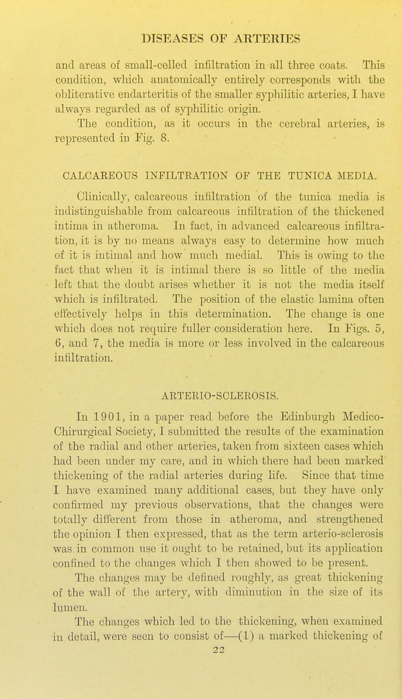 and areas of small-celled infiltration in all three coats. This condition, which anatomically entirely corresponds with the obliterative endarteritis of the smaller syphilitic arteries, I have always regarded as of syphilitic origin. The condition, as it occurs in the cerebral arteries, is represented in Fig. 8. CALCAREOUS INFILTRATION OF THE TUNICA MEDIA. Clinically, calcareous infiltration of the tunica media is indistinguishable from calcareous infiltration of the thickened intima in atheroma. In fact, in advanced calcareous infiltra- tion, it is by no means always easy to determine how much of it is iutimal and how much medial. This is owing to the fact that when it is iutimal there is so little of the media left that the doubt arises whether it is not the media itself which is infiltrated. The position of the elastic lamina often effectively helps in this determination. The change is one which does not require fuller consideration here. In Figs. 5, 6, and 7, the media is more or less involved in the calcareous infiltration. ARTERIO-SCLEROSIS. In 1901, in a paper read before the Edinburgh Medico- Chirurgical Society, I submitted the results of the examination of the radial and other arteries, taken from sixteen cases which had been under my care, and in which there had been marked thickening of the radial arteries during life. Since that time I have examined many additional cases, but they have only confirmed my previous observations, that the changes were totally different from those in atheroma, and strengthened the opinion I then expressed, that as the term arterio-sclerosis was in common use it ought to be retained, but its application confined to the changes which I then showed to be present. Tlie changes may be defined roughly, as great thickening of the wall of the artery, with diminution in the size of its lumen. The changes which led to the thickening, when examined in detail, were seen to consist of—(1) a marked thickening of