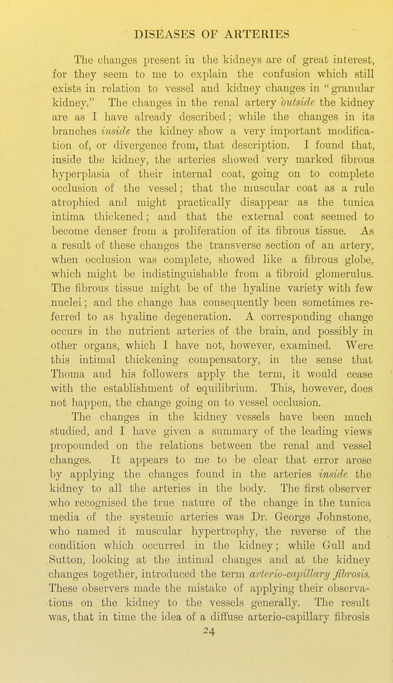 The changes present iu the kidneys are of great interest, for they seem to me to explain the confusion which still exists in relation to vessel and kidney changes in  granular kidney. The changes in the renal artery outside the kidney are as I have already described; while the changes in its branches inside the kidney show a very important modifica- tion of, or divergence from, that description. I found that, inside the kidney, the arteries showed very marked fibrous hyperplasia of their internal coat, going on to complete occlusion of the vessel; that the muscular coat as a rule atrophied and might practically disaj^pear as the tunica intima thickened; and that the external coat seemed to become denser from a proliferation of its fibrous tissue. As a result of these changes the transverse section of an artery, when occlusion was complete, showed like a fibrous globe, which might be indistinguishable from a fibroid glomerulus. The fibrous tissue might be of the hyaline variety with few .nuclei; and the change has consequently been sometimes re- ferred to as hyaline degeneration. A corresponding change occurs in the nutrient arteries of the brain, and possibly in other organs, which I have not, however, examined. Were this intimal thickening compensatory, in the sense that Thoma and his followers apply the term, it would cease with the establishment of equilibrium. This, however, does not happen, the change going on to vessel occlusion. The changes in the kidney vessels have been much studied, and I have given a summary of the leading views propounded on the relations between the renal and vessel changes. It appears to me to be clear that error arose by applying the changes found in the arteries inside the kidney to all the arteries in the body. The first observer who recognised the true nature of the change in the tunica media of the systemic arteries was Dr. George Johnstone, who named it muscular hypertrophy, the reverse of the condition which occurred in the kidney; while Gull and Sutton, looking at the intimal changes and at the kidney changes together, introduced the term artcrio-ccqnllary fibrosis. These observers made the mistake of applying their observa- tions on the kidney to the vessels generally. The result was, that in time the idea of a diffuse arterio-capillary fibrosis