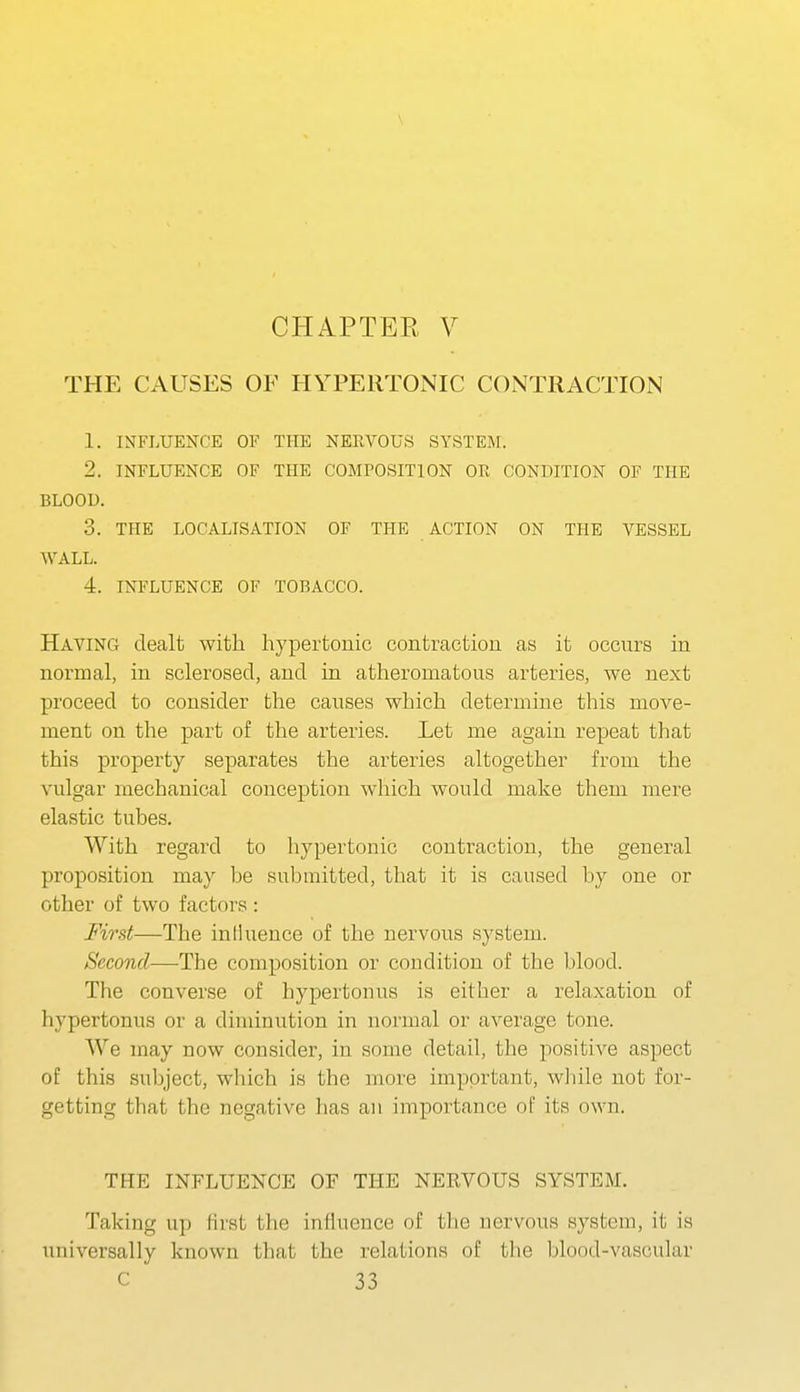THE CAUSES OF HYPERTONIC CONTRACTION 1. INFLUENCE OF THE NERVOUS SYSTEM. 2. INFLUENCE OF THE COMPOSITION OR CONDITION OF THE BLOOU. 3. THE LOCALISATION OF THE ACTION ON THE VESSEL WALL. 4. INFLUENCE OF TOBACCO. Having dealt with hypertonic contraction as it occurs in normal, in sclerosed, and in atheromatous arteries, we next proceed to consider the causes which determine this move- ment on the part of the arteries. Let me again repeat that this property separates the arteries altogether from the vulgar mechanical conception which would make them mere elastic tubes. With regard to hypertonic contraction, the general proposition may be submitted, that it is caused by one or other of two factors : First—The inthxence of the nervous system. Second-—-The composition or condition of the blood. The converse of hypertonus is either a relaxation of hypertonus or a diminution in normal or average tone. We may now consider, in some detail, the positive aspect of this subject, which is the more important, while not for- getting that the negative has an importance of its own. THE INFLUENCE OF THE NERVOUS SYSTEM. Taking up first the influence of tlie nervous system, it is universally known that the relations of tlie blood-vascular