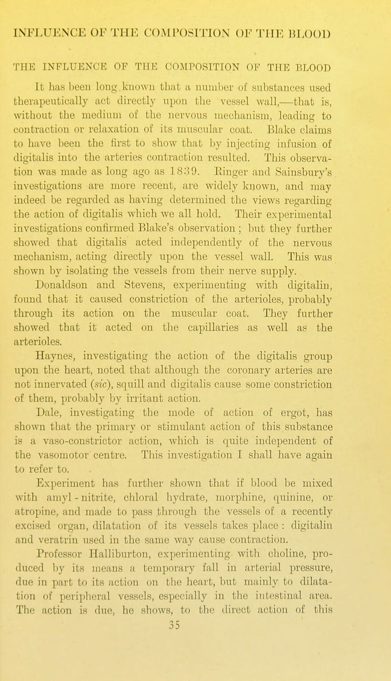 THE INFLUENCE OF THE COMPOSITION OF THE BLOOD It has boeu long, known that a number of substances used therapeutically act directly upon the vessel wall,—that is, without the medium of the nervous mechanism, leading to contraction or relaxation of its muscular coat. Blake claims to have been the first to show that by injecting infusion of digitalis into the arteries contraction resulted. This observa- tion was made as long ago as 18.39. Kinger and Sainsbury's investigations are more recent, are widely known, and may indeed be regarded as having determined the views regarding the action of digitalis which we all hold. Their experimental investigations confirmed Blake's observation ; but they further showed that digitalis acted independently of the nervous mechanism, acting directly upon the vessel wall. This was shown by isolating the vessels from their nerve supply. Donaldson and Stevens, experimenting with digitaliu, found that it caused constriction of the arterioles, probably through its action on the muscular coat. They further showed that it acted on the capillaries as well as the arterioles. Haynes, investigating the action of the digitalis group upon the heart, noted that although the coronary arteries are not innervated (sic), squill and digitalis cause some constriction of them, probably by irritant action. Dale, investigating the mode of action of ergot, has shown that the primary or stimulant action of this substance is a vaso-constrictor action, which is quite independent of the vasomotor centre. Tliis investigation I shall have again to refer to. Experiment has further shown that if blood be mixed with amyl - nitrite, chloral hydrate, morphine, quinine, or atropine, and made to pass .through the vessels of a recently excised organ, dilatation of its vessels takes place : digitalin and veratrin used in the same way cause contraction. Professor Halliburton, experimenting with choline, pro- duced by its means a temporary fall in arterial pressure, due in part to its action on the heart, but mainly to dilata- tion of periplieral vessels, especially in the intestinal area. The action is due, ho shows, to the direct action of this