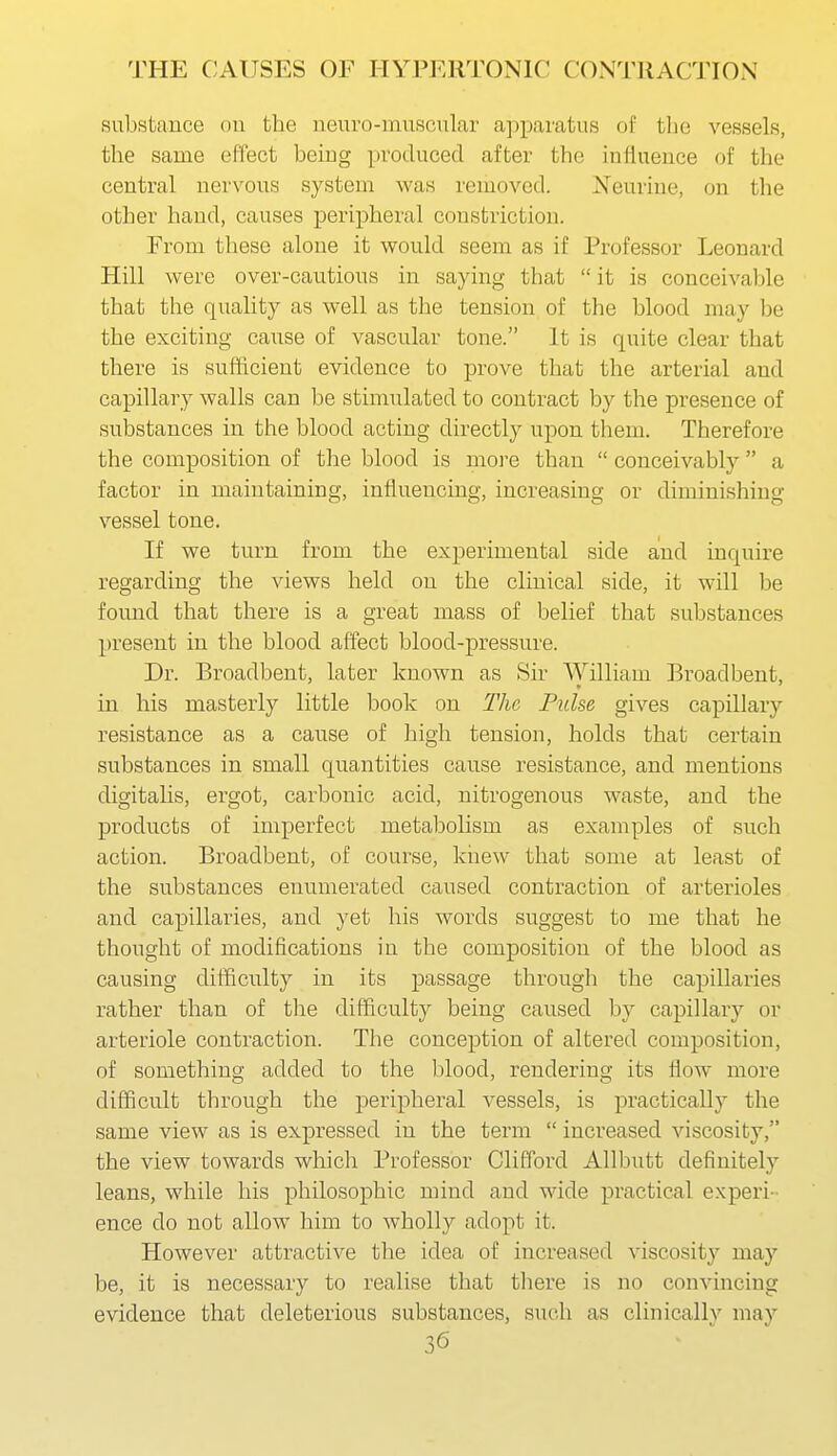 substance nu the neuro-muscnlar apparatus of the vessels, the same effect beiug produced after the inllueuce of the central nervous system was removed. Neurine, on tlie other hand, causes peripheral constriction. From these alone it would seem as if Professor Leonard Hill were over-cautious in saying that  it is conceivable that the quality as well as the tension of the blood may be the exciting cause of vascular tone. It is quite clear that there is sufficient evidence to prove that the arterial and capillary walls can be stimulated to contract by the presence of substances in the blood acting directly upon them. Therefore the composition of the blood is more than  conceivably  a factor in maintaining, influencing, increasing or diminishing vessel tone. If we turn from the experimental side and inquire regarding the views held on the clinical side, it will be found that there is a great mass of belief that substances present in the blood affect blood-pressure. Dr. Broadbent, later known as Sir William Broadbent, in his masterly little book on The Pulse gives capillary resistance as a cause of high tension, holds that certain substances in small quantities cause resistance, and mentions digitalis, ergot, carbonic acid, nitrogenous waste, and the products of imperfect metabolism as examples of such action. Broadbent, of course, knew that some at least of the substances enumerated caused contraction of arterioles and capillaries, and yet his words suggest to me that he thought of modifications in the composition of the blood as causing difficulty in its passage through the capillaries rather than of the difficulty being caused by capillary or arteriole contraction. The conception of altered composition, of something added to the blood, rendering its flow more difficult through the peripheral vessels, is practically the same view as is expressed in the term  increased viscosity, the view towards which Professor Clifford Allbutt definitely leans, while his philosophic mind and wide practical experi- ence do not allow him to wholly adopt it. However attractive the idea of increased viscosity may be, it is necessary to realise that there is no convincing evidence that deleterious substances, such as clinicallv may