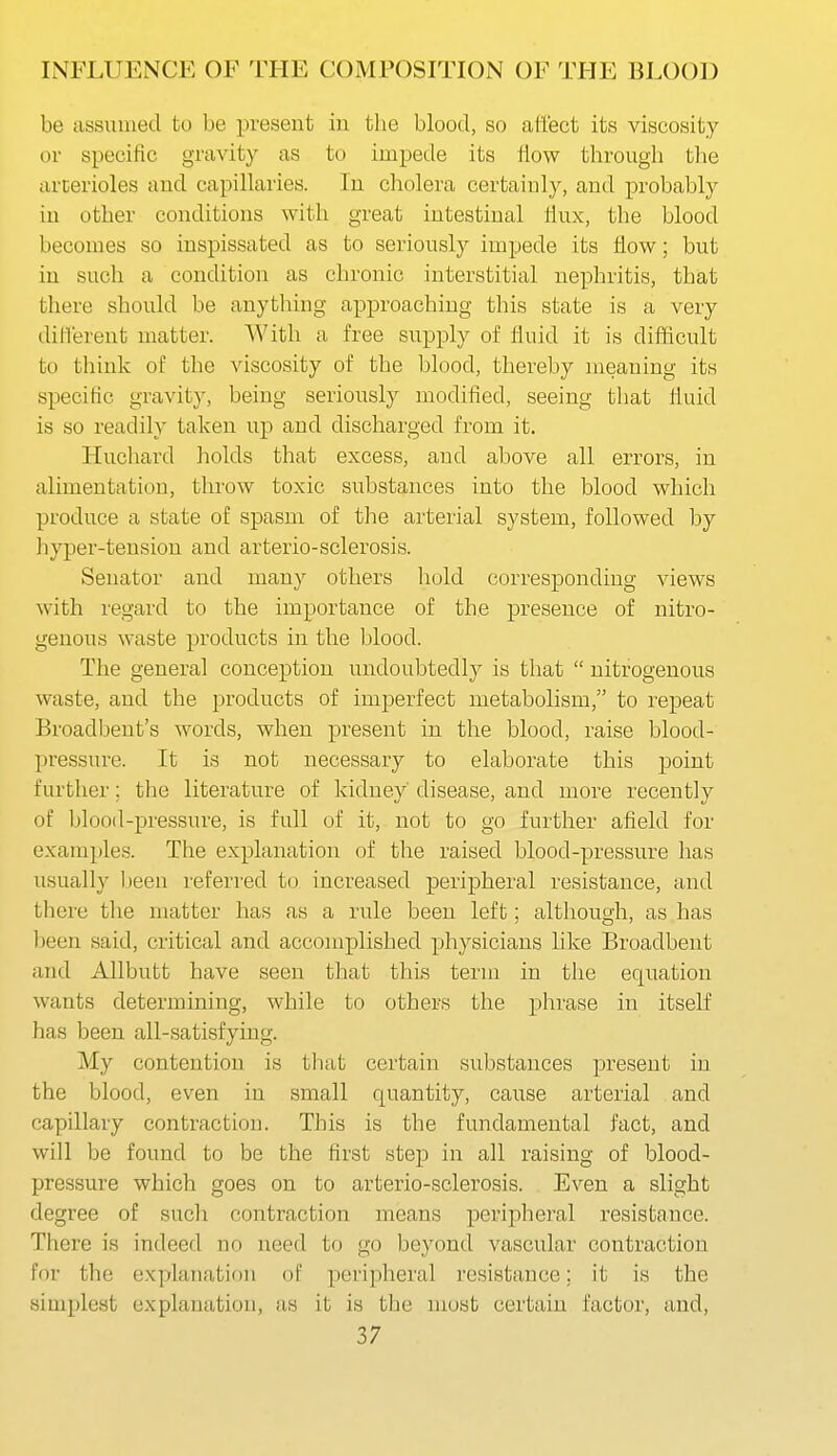be assmued to be present in the blood, so ati'ect its viscosity or specific gravity as to impede its flow through the arterioles and capillaries. In cholera certainly, and probably in other conditions with great intestinal Hux, the blood becomes so inspissated as to seriously impede its How; but in such a condition as chronic interstitial nephritis, that there should be anything approaching this state is a very different matter. With a free supply of fluid it is difficult to think of the viscosity of the blood, thereby meaning its specific gravity, being seriously modified, seeing that fluid is so readily taken up and discharged from it. Hucliard holds that excess, and above all errors, in alimentation, throw toxic substances into the blood which produce a state of spasm of the arterial system, followed by hyper-tension and arterio-sclerosis. Senator and many others hold corresponding views with regard to the importance of the presence of nitro- genous waste products in the blood. The general conception undoubtedly is that  nitrogenous waste, and the products of imperfect metabolism, to repeat Broadbent's words, when present in the blood, raise blood- pressure. It is not necessary to elaborate this point further; the literature of kidney' disease, and more recently of blood-pressure, is full of it, not to go further afield for examples. The explanation of the raised blood-pressure has usually Ijeen referred to increased peripheral resistance, and there tlie matter has as a rule been left; although, as has been said, critical and accomplished physicians like Broadbent and AUbutt have seen that this term in the equation wants determining, while to others the phrase in itself has been all-satisfying. My contention is that certain substances present in the blood, even in small quantity, cause arterial and capillary contraction. This is the fundamental fact, and will be found to be the first step in all raising of blood- pressure which goes on to arterio-sclerosis. Even a slight degree of such contraction means peripheral resistance. There is indeed no need to go beyond vascular contraction for the explanation of peripheral resistance; it is the simplest explanation, as it is the most certain factor, and,