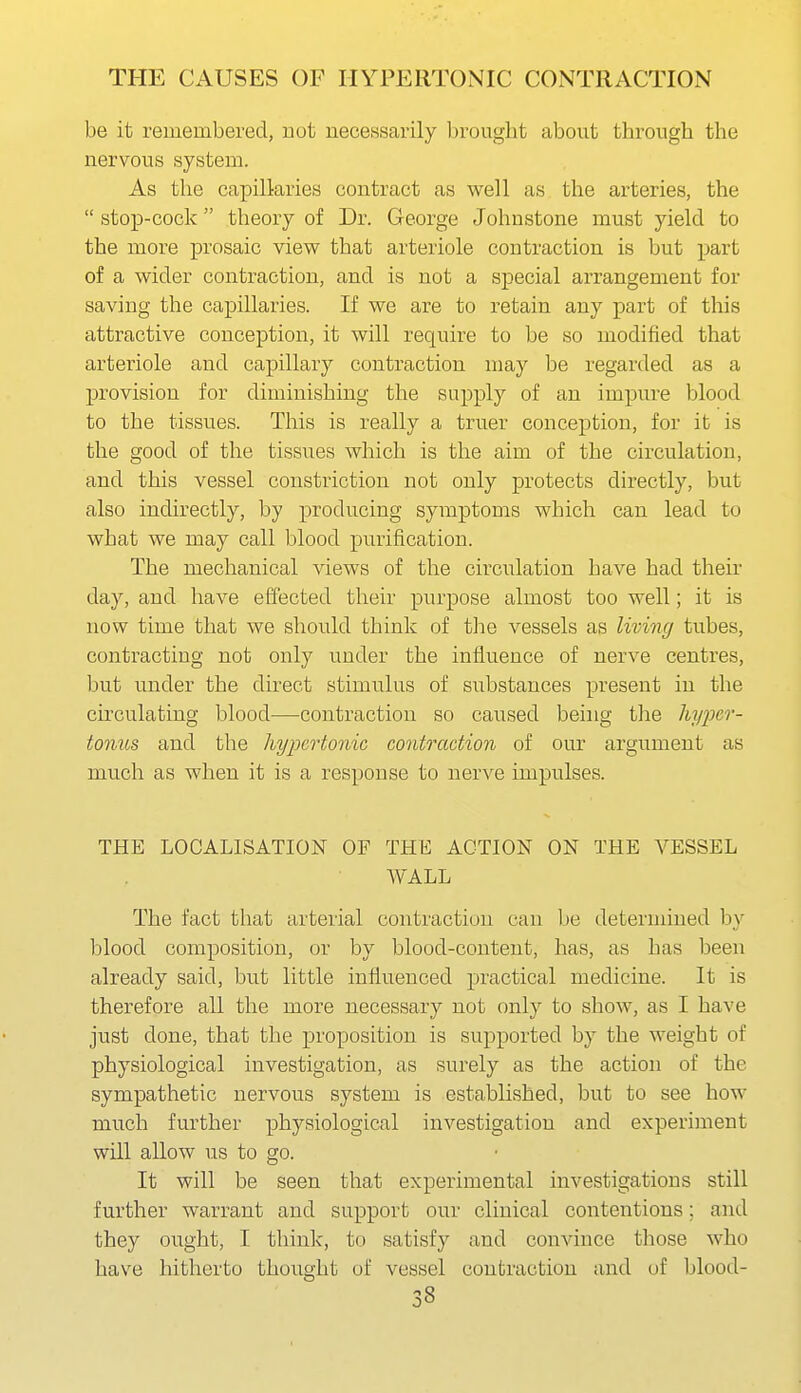 be it remembered, uot necessarily brought about through the nervous system. As the capillaries contract as well as the arteries, the  stop-cock theory of Dr. George Johnstone must yield to the more prosaic view that arteriole contraction is but part of a wider contraction, and is not a special arrangement for saving the capillaries. If we are to retain any part of this attractive conception, it will require to be so modified that arteriole and capillary contraction may be regarded as a provision for diminishing the supply of an impure blood to the tissues. This is really a truer conception, for it is the good of the tissues which is the aim of the circulation, and this vessel constriction not only protects directly, but also indirectly, by producing symptoms which can lead to what we may call blood purification. The mechanical views of the circulation have had their day, and have effected their purpose almost too well; it is now time that we should think of the vessels as living tubes, contracting not only under the influence of nerve centres, but under the direct stimulus of substances present in the circulating blood^—-contraction so caused being the hyper- tonus and the hypertonic contraction of our argument as much as when it is a response to nerve impulses. THE LOCALISATION OF THE ACTION ON THE VESSEL WALL The fact that arterial contraction can Ije determined by blood composition, or by blood-content, has, as has been already said, but little influenced practical medicine. It is therefore all the more necessary not only to show, as I have just done, that the proposition is supported by the weight of physiological investigation, as surely as the action of the sympathetic nervous system is established, but to see how much further physiological investigation and experiment will allow us to go. It will be seen that experimental investigations still further warrant and support our clinical contentions; and they ought, I think, to satisfy and convince those who have hitherto thought of vessel contraction and of blood-