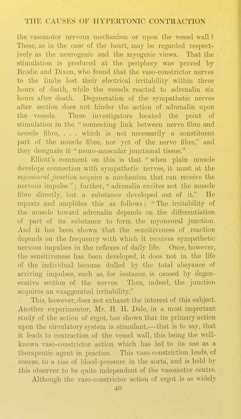 the vasomotor uervous mechanism or iipou the vessel wall ? These, as iu the case of the heart, may be regarded respect- ively as the neurogenic and the myogenic views. That the stimulation is produced at the periphery was proved by Brodie and Dixon, who found that the vaso-constrictor nerves to the limbs lost their electrical irritability within three hours of death, while the vessels reacted to adrenalin six hours after death. Degeneration of the sympathetic nerves after section does not hinder the action of adrenalin upon the vessels. These investigators located the point of stimulation in the  connecting link between nerve fibre and muscle fibre, . . . which is not necessarily a constituent part of the muscle fibre, nor yet of the nerve fibre, and they designate it  neuro-muscular junctional tissue. Elliott's comment on this is that when plain muscle develops connection with sympathetic nerves, it must at the 7nyoneural junction acquire a mechanism that can receive the nervous impulse  ; further,  adrenalin excites not the muscle fibre directly, but a substance developed out of it. He repeats and amplifies this as follows:  The irritability of the muscle toward adrenalin depends on the differentiation of part of its substance to form the myoneural junction. And it has been shown that the sensitiveness of reaction depends on the frequency with which it receives sympathetic nervous impulses in the reflexes of daily life. Once, however, the sensitiveness has been developed, it does not in the life of the individual become dulled by the total abeyance of arriving impulses, such as, for instance, is caused by degen- erative section of the nerves. Then, indeed, the junction acquires an exaggerated irritability. This, however, does not exhaust the interest of this subject. Another experimenter, Mr. H. H. Dale, in a most important study of the action of ergot, has shown that its primary action upon the circulatory system is stimulant,—that is to say, that it leads to contraction of the vessel wall, this being the well- known vaso-constrictor action which has led to its use as a therapeutic agent in practice. This vaso-constriction leads, of course, to a rise of .blood-pressure in the aorta, and is held by this observer to be quite independent of the vasomotor centre. Although the vaso-constrictor action of ergot is as widely