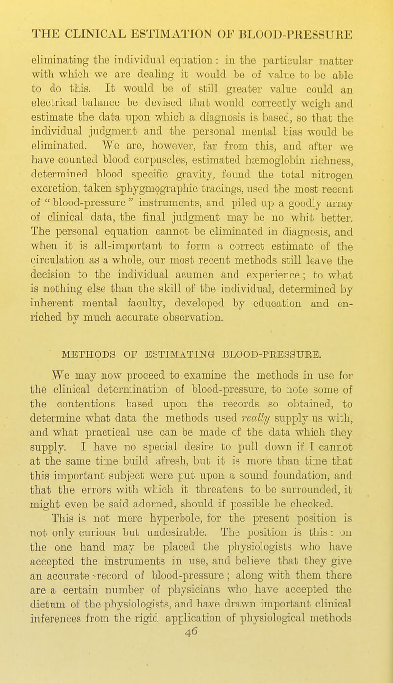 eliminating the individual equation : in the particular matter with which we are dealing it would be of value to be able to do this. It would be of still greater value could an electrical balance be devised that would correctly weigh and estimate the data upon which a diagnosis is based, so that the individual judgment and the personal mental bias would be eliminated. We are, however, far from this, and after we have counted blood corpuscles, estimated hccmoglobin richness, determined blood specific gravity, found the total nitrogen excretion, taken sphygm9graphic tracings, used the most recent of  blood-pressure  instruments, and piled up a goodly array of clinical data, the final judgment may be no whib better. The personal equation cannot be eliminated in diagnosis, and when it is all-important to form a correct estimate of the circulation as a whole, our most recent methods still leave the decision to the individual acumen and experience; to what is nothing else than the skill of the individual, determined by inherent mental faculty, developed by education and en- riched by much accurate observation. METHODS OF ESTIMATING BLOOD-PRESSUKE. We may now proceed to examine the methods in use for the clinical determination of blood-pressure, to note some of the contentions based upon the records so obtained, to determine what data the methods used really supply us with, and what practical use can be made of the data which they supply. I have no special desire to pull down if I cannot at the same time build afresh, but it is more than time that this important subject were put upon a sound foundation, and that the errors with which it threatens to be surrounded, it might even be said adorned, should if possible be checked. This is not mere hyperbole, for the present position is not only curious but undesirable. The position is this: on the one hand may be placed the physiologists who have accepted the instruments in use, and believe that they give an accurate - record of blood-pressure ; along with them there are a certain number of physicians who have accepted the dictum of the physiologists, and have drawn important clinical inferences from the rigid application of physiological methods