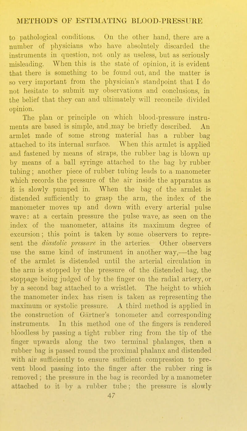 to pathological conditions. On the other hand, there are a nnmber of physicians who have absolntely discarded the instruments in question, not only as useless, but as seriously misleading. When this is the state of opinion, it is evident that there is something to be found out, and the matter is so very important from the physician's standpoint that I do not hesitate to submit my observations and conclusions, in the belief that they can and ultimately will reconcile divided opinion. The plan or principle on which blood-pressure instru- ments are based is simple, and may be briefly described. An armlet made of some strong material has a rubber bag attached to its internal surface. When this armlet is applied and fastened by means of straps, the rubber bag is blown up by means of a ball syringe attached to the bag by rubber tubing; another piece of ru.bber tubing leads to a manometer which records the pressure of the air inside the apparatus as it is slowly pumped in. When the bag of the armlet is distended sufficiently to grasp the arm, the index of the manometer moves up and down with every arterial pulse wave: at a certain pressure the pulse wave, as seen on the index of the manometer, attains its maximum degree of excursion; this point is taken by some observers to repre- sent the diastolic joressurc in the arteries. Other observers use the same kind of instrument in another way,—the bag of the armlet is distended until the arterial circulation in the arm is stopped by the pressure of the distended bag, the stoppage being judged of by the finger on the radial artery, or by a second bag attached to a wristlet. The height to which the manometer index has risen is taken as representing the maximum or systolic pressure. A third method is applied in the construction of Gartner's tonometer and corresponding instruments. In this method one of the fingers is rendered bloodless by passing a tight rubber ring from the tip of the finger upwards along the two terminal phalanges, then a rubber bag is passed round the proximal phalanx and distended with air sufficiently to ensure sufficient compression to pre- vent blood passing into the finger after the rubber ring is removed ; the pressure in the bag is recorded by a manometer attached to it by a i'ul)ber tube; the pressure is slowly