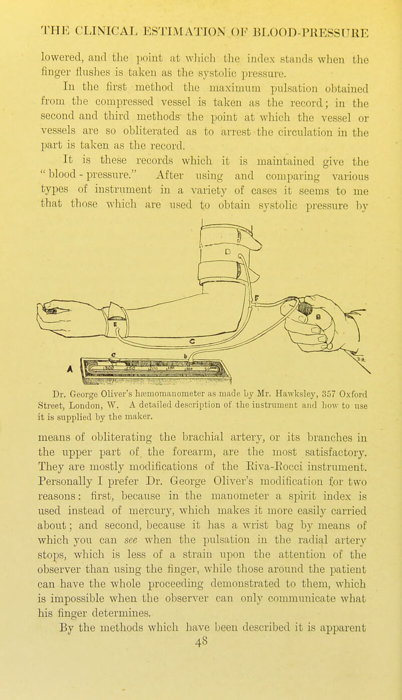 lowered, and the point at wliicli the index stands when the finger Huslies is taken as the systolic ])ressure. In the first method the maximum pulsation obtained from the compressed vessel is taken as the record; in the second and third methods' the point at which the vessel or vessels are so obliterated as to arrest the circulation in the part is taken as the record. It is these records which it is maintained give the  blood - pressure. After using and comparing various types of instrument in a variety of cases it seems to me that those which are used to obtain systolic pressure by Dr. George Oliver's hfemomanometer as made bj Mr. Hawksley, 357 Oxford Street, Loudon, W. A detailed description of the instrument and Low to use it is supplied by the maker. means of obliterating the brachial artery, or its branches in the upper part of the forearm, are the most satisfactory. They are mostly modifications of the Eiva-Eocci instrument. Personally I prefer Dr. George Oliver's modification for two reasons: first, because in the manometer a spirit index is used instead of mercury, which makes it more easily carried about; and second, because it has a wrist bag by means of which you can see when the pulsation in the radial artery stops, which is less of a strain upon the attention of the observer than using the finger, while those around the patient can have the whole proceeding demonstrated to them, which is impossible when the observer can only communicate what his finger determines. By the methods Avhich have been described it is apparent