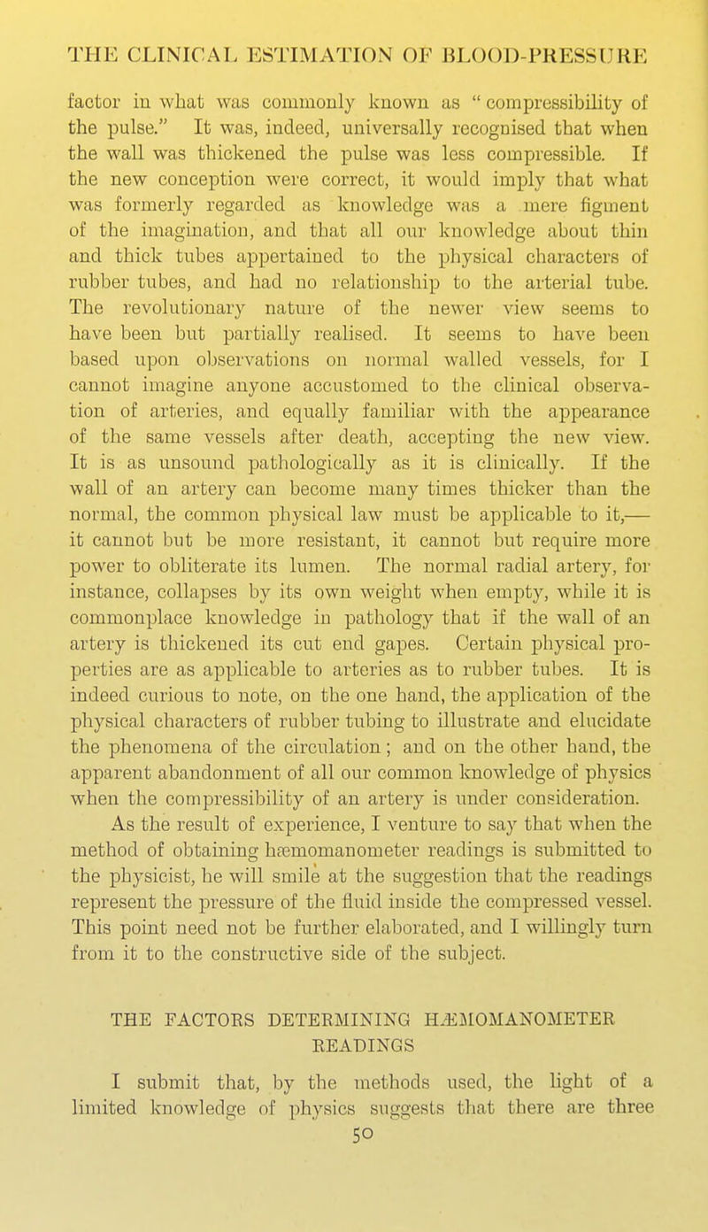 factor in what was commonly known as  compressibility of the pulse. It was, indeed, universally recognised that when the wall was thickened the pulse was less compressible. If the new conception were correct, it would imply that what was formerly regarded as knowledge was a mere figment of the imagination, and that all our knowledge about thin and thick tubes appertained to the physical characters of rubber tubes, and had no relationship to the arterial tube. The revolutionary nature of the newer view seems to have been but partially realised. It seems to have been based upon observations on normal walled vessels, for I cannot imagine anyone accustomed to the clinical observa- tion of arteries, and equally familiar with the appearance of the same vessels after death, accepting the new view. It is as unsound pathologically as it is clinically. If the wall of an artery can become many times thicker than the normal, the common physical law must be applicable to it,— it cannot but be more resistant, it cannot but require more power to obliterate its lumen. The normal radial artery, for instance, collapses by its own weight when empty, while it is commonplace knowledge in pathology that if the wall of an artery is thickened its cut end gapes. Certain physical pro- perties are as applicable to arteries as to rubber tubes. It is indeed curious to note, on the one hand, the application of the physical characters of rubber tubing to illustrate and elucidate the phenomena of the circulation; and on the other hand, the apparent abandonment of all our common knowledge of physics when the compressibility of an artery is under consideration. As the result of experience, I venture to say that when the method of obtaining htemomanometer readings is submitted to the physicist, he will smile at the suggestion that the readings represent the pressure of the fluid inside the compressed vessel. This point need not be further elaborated, and I willingly turn from it to the constructive side of the subject. THE FACTORS DETERMINING H.^LIOMANOMETER READINGS I submit that, by the methods used, the light of a limited knowledge of physics suggests that there are three