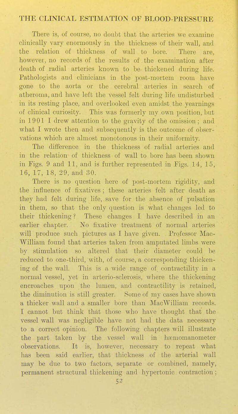 There is, of course, no doubt that the arteries we examine chnically vary enormously in the thickness of their wall, and the relation of thickness of wall to bore. There are, however, no records of the results of the examination after death of radial arteries known to be- thickened during life. Pathologists and clinicians in the ]30st-mortem room have gone to the aorta or the cerebral arteries in search of atheroma, and have left the vessel felt during life undisturbed in its resting place, and overlooked even amidst the yearnings of clinical curiosity. This was formerly my own position, but in 19 01 I drew attention to the gravity of the omission; and what I wrote then and subsequently is the outcome of obser- vations which are almost monotonous in their uniformity. The difference in the thickness of radial arteries and in tlie relation of thickness of wall to bore has been shown in Figs. 9 and 11, and is further represented in Figs. 14, 15, 16, 17, 18, 29, and 30. There is no question here of post-mortem rigidity, and the influence of fixatives ; these arteries felt after death as they had felt during life, save for the absence of pulsation in them, so that the only question is what changes led to their thickening ? These changes I have described in an earlier chapter. No fixative treatment of normal arteries will produce such pictures as I have given. Professor Mac- William found that arteries taken from amputated limbs were by stimulation so altered that their diameter could be reduced to one-third, with, of course, a corresponding thicken- ing of the wall. This is a wide range of contractility in a normal vessel, yet in arterio-sclerosis, where the thickening encroaches upon the lumen, and contractility is retained, the diminution is still greater. Some of my cases have sliown a thicker wall and a smaller bore than IMacWilliam records. I cannot but think that those who have thought that the vessel wall was negligible liave not had the data necessary to a correct opinion. The following chapters will illustrate the part taken by the vessel wall in hfeniomanometer observations. It is, however, necessary to repeat what has been said earlier, that thickness of the arterial wall may be due to two factors, separate or combined, namely, permanent structural thickening and hypertonic contraction;