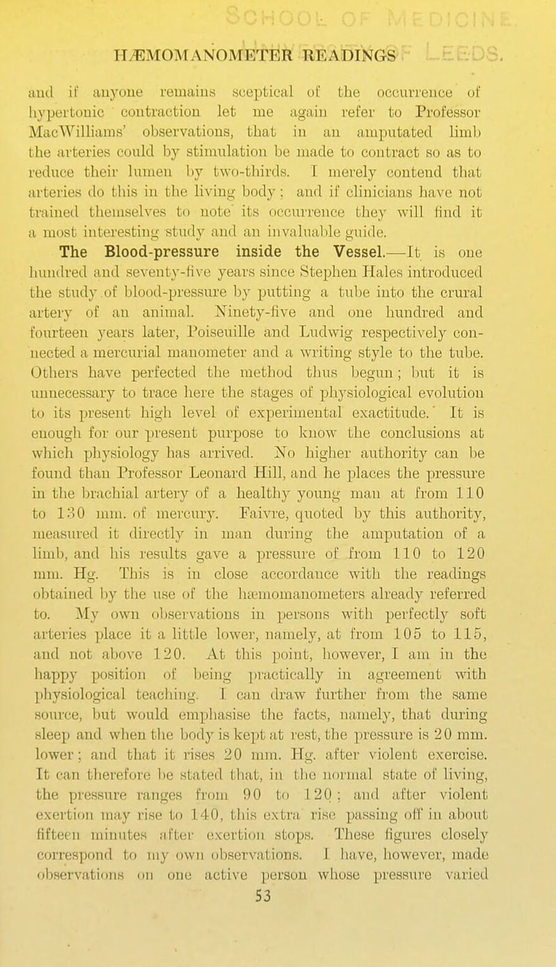 H/EMOMANOMETiik rMdINGS ^hcl^o. aud il' auyuue remaius sceptical of the occurreuce of hypertonic coutraction let me again refer to Professor MacWilliams' observations, that in au amputated liml.) the arteries could by stinuilation be made to contract so as to reduce their lumen l.iy two-tlurds. I merely contend that arteries do tliis in the living body; and if clinicians have not trained themselves to note' its occurrence they will find it a most interesting study and an invaluable guide. The Blood-pressure inside the Vessel.—-It is one luuulred and seventy-Hve years since Stephen Hales introduced the study of blood-pressure by putting a tube into the crural artery of an animal. Ninety-five and one hundred and fourteen years later, Poiseuille and Ludwig respectively con- nected a mercurial manometer and a writing style to the tube. Others have perfected the method tlms begun; but it is unnecessary to trace here the stages of physiological evolution to its present high level of experimental exactitude.' It is enough for our present purpose to know the conclusions at which physiology has arrived. No higher authority can be found than Professor Leonard Hill, and he places the pressure in tlie brachial artery of a healthy young man at from 110 to 130 mm. of mercury. Faivre, quoted by this authority, measured it directly in man during the amputation of a limb, and his results gave a pressure of from 110 to 120 mm. Hg. This is in close accordance with the readings obtained by the use of the htemomanometers already referred to. My own observations in persons with perfectly soft ai'teries place it a little lower, namely, at from 105 to 115, and not above 120. At this point, however, I am in the happy position of being jiractically in agreement with physiological teaching. I can draw further from the same source, but would emphasise the facts, namely, that during sleep and whentlie body is kept at rest, the pressure is 20 mm. lower; and that it rises 20 nnn. Hg. after violent exercise. It can therefore be stated tliat, in the normal state of living, the pressure ranges from 90 to 120; and after violent exertion may rise to 140, this extra rise passing olf in about fifteen minutes it.Fter exertion stops. These figures closely correspond to my own observations. 1 liave, however, made observations on one active person whose pressure varied