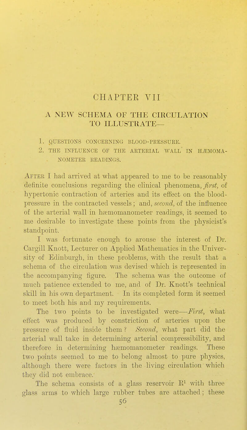 A NEW SCHEMA OF THE CIRCULATION TO ILLUSTRATE— 1. QUESTIONS CONCERNING BLOOD-PRESSUKE. 2. THE INFLUENCE OF THE ARTERIAL WALL IN HiEMOMA- NOMETER READINGS. After I had arrived at what appeared to me to he reasonably definite conclusions regarding the clinical phenomena, ^?-si;, of hypertonic contraction of arteries and its effect on the blood- jDressure in the contracted vessels; and, second, of the influence of the arterial wall in htemomanometer readings, it seemed to me desirable to investigate these points from the physicist's standpoint. I was fortunate enough to arouse the interest of Dr. Cargill Knott, Lecturer on Applied Mathematics in the Univer- sity of Edinburgh, in these problems, with the result that a schema of the circulation was devised which is represented in the accompanying figure. The schema was the outcome of much patience extended to me, and of Dr. Knott's technical skill in his own department. In its completed form it seemed to meet both his and my requirements. The two points to be investigated were—First, what effect was produced by constriction of arteries upon the pressure of fluid inside them ? Second, what part did the arterial wall take in determining arterial compressibility, and therefore in determining htemomanometer readings. These two points seemed to me to lielong almost to pure physics, although there were factors in the living circulation which they did not embrace. The schema consists of a glass reservoir W with three glass arms to which large rubber tubes are attached: these
