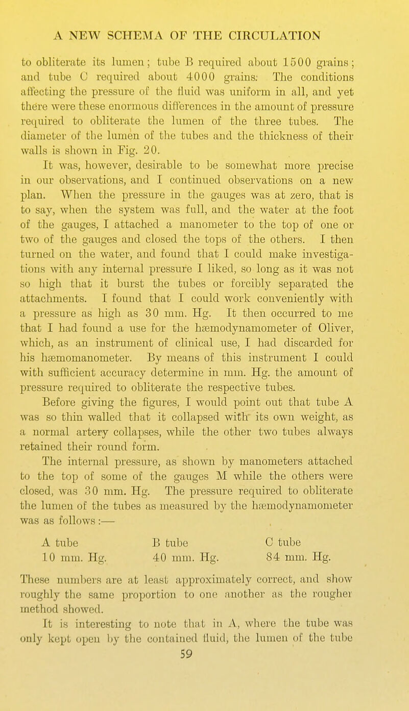 to obliterate its lumen; tube B required about 1500 grains; and tube C reqiiired about 4000 grains; The conditions affecting the pressure of the duid was uniform in all, and yet there were these enormous difl'erences in the amount of pressure required to obliterate the lumen of the three tubes. The diameter of the lumen of the tubes and the thickness of their walls is shown in Fig. 20. It was, however, desirable to be somewhat more precise in our observations, and I continued observations on a new plan. When the pressure in the gauges was at zero, that is to say, when the system was full, and the water at the foot of the gauges, I attached a manometer to the top of one or two of the gauges and closed the tops of the others. I then turned on the water, and found that I could make investiga- tions with any internal pressure I liked, so long as it was not so high that it burst the tubes or forcibly separated the attachments. I found that I could work conveniently with a pressure as high as 30 mm. Hg. It then occurred to me that I had found a use for the htemodynamometer of Oliver, which, as an instrument of clinical use, I had discarded for his haemomanometer. By means of this instrument I could with sufficient accuracy determine in mm. Hg. the amount of pressure required to obliterate the respective tubes. Before giving the figures, I would point out that tube A was so thin walled tliat it collapsed with its own weight, as a normal artery collapses, while the other two tubes always retained their round form. The internal pressure, as shown by manometers attached to the top of some of the gauges M while the others were closed, was -30 mm. Hg. The pressure required to obliterate the lumen of the tubes as measured by the htemodynamometer was as follows :— A tube B tube C tube 10 mm. Hg. 40 mm. Hg. 84 mm. Hg. These numbers are at least approximately correct, and show roughly the same proportion to one another as the rougher method showed. It is interesting to note that in A, where the tube was only kept open by the contained fluid, the lumen of the tube