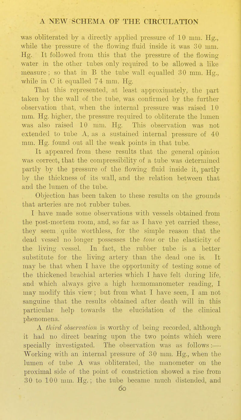 was obliterated by a directly applied pressure of 10 mm. Kg., wbile the pressure of the flowing fluid inside it was 30 mm. Hg. It followed from this that the pressure of the flowing water in the other tubes only required to be allowed a like measure: so that in B the tube wall equalled 30 mm. Hg., while in C it equalled 74 mm. Hg. That this represented, at least approximately, the ])art taken by the wall of the tube, was confirmed by the further observation that, when the internal pressure was raised 10 mm. Hg. higher, the pressure required to obliterate the lumen was also raised 10 mm. Hg. This observation was not extended to tube A, as a sustained internal pressure of 40 mm. Hg. found out all the weak points in that tube. It appeared from these results that the general opinion was correct, that the compressibility of a tube was determined partly by the pressure of the flowing fluid inside it, partly by the thickness of its wall, and the relation between that and the hmien of the tube. Objection has been taken to these results on the grounds that arteries are not rubber tubes. I have made some observations with vessels obtained from the post-mortem room, and, so far as I have yet carried these, they seem quite worthless, for the simple reason that the dead vessel no longer possesses the tone or the elasticity of the living vessel. In fact, the rubber tube is a better substitute for the living artery than the dead one is. It may be that when I have the opportunitj- of testing some of the thickened brachial arteries whicli I have felt durmg life, and which always give a liigli biBmomanometer reading, I may modify this view; but from what I have seen, I am not sanguine that the results obtained after deatli will in this particular lielp towards the elucidation of the clinical phenomena. A third observation is worthy of being recorded, although it had no direct bearing upon the two points which were specially investigated. The observation was as follows:— Working with an internal pressure of 30 nnn. Hg., when the lumen of tube A was obliterated, tlie manometer on the proximal side of the point of constriction showed a rise from 30 to 100 mm. Hg.; the tube became much distended, and 6o