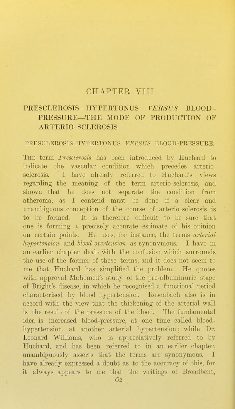PRESCLEROSIS - HYPERTONUS VERSUS BLOOD- PRESSURE—THE MODE OF PRODUCTION OF ARTERIO-SCLEROSIS PRESCLEROSIS-HYPERTONUS VERSUS BLOOD-PRESSURE. The term Presclerosis has been introduced by Huchard to indicate the vascular condition which precedes arterio- sclerosis. I have already referred to Huchard's views regarding the meaning of the term arterio-sclerosis, and shown that he does not separate the condition from atheroma, as I contend must be done if a clear and unambiguous conception of the course of arterio-sclerosis is to be formed. It is therefore difficult to be sure that one is forming a precisely accurate estimate of his opinion on certain points. He uses, for instance, the terms arterial hypertension and Uood-overtension as synonymoiis. I have iu an earlier chapter dealt with the confusion which surrounds the use of the former of these terms, and it does not seem to me that Huchard has simplified the problem. He quotes with approval Mahomed's study of the pre-albuminuric stage of Bright's disease, in which he recognised a functional period characterised by blood hypertension. Eosenbach also is iu accord with the view that the thickening of the arterial wall is the result of the pressure of the blood. The fimdamental idea is increased blood-pressure, at one time called blood- hypertension, at another arterial hypertension; while Dr. Leonard Williams, who is appreciatively referred to by Huchard, and has been referred to in an earlier chapter, unambiguously asserts that the terms are synonymous. I have already expressed a doubt as to the accuracy of this, for it always appears to me that the writings of Broadbeiit,