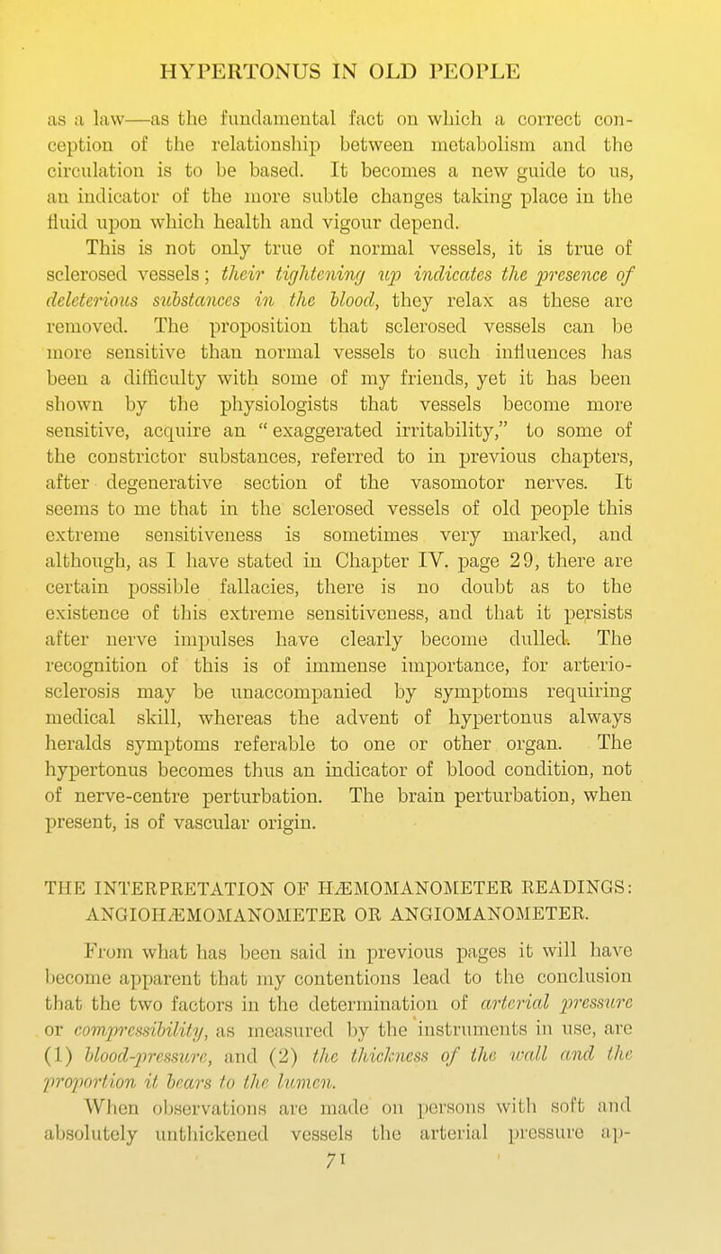 HYPERTONUS IN OLD PEOPLE as ix law—as the fundamental fact on which a correct con- ception of the relationship between metabolism and the circulation is to be based. It becomes a new guide to us, an indicator of the more subtle changes taking place in the fluid upon which health and vigour depend. This is not only true of normal vessels, it is true of sclerosed vessels; their tigliteninrj up indicates the presence of deleterimcs suhstances in the Uood, they relax as these arc removed. The proposition that sclerosed vessels can be more sensitive than normal vessels to such influences has been a difficulty with some of my friends, yet it has been shown by the physiologists that vessels become more sensitive, acquire an  exaggerated irritability, to some of the constrictor substances, referred to in previous chapters, after degenerative section of the vasomotor nerves. It seems to me that in the sclerosed vessels of old people this extreme sensitiveness is sometimes very marked, and although, as I have stated in Chapter IV. page 29, there are certain possible fallacies, there is no doubt as to the existence of this extreme sensitiveness, and that it persists after nerve impulses have clearly become dulled. The recognition of this is of immense importance, for arterio- sclerosis may be unaccompanied by symptoms requiring medical skill, whereas the advent of hypertonus always heralds symptoms referable to one or other organ. The hypertonus becomes thus an indicator of blood condition, not of nerve-centre perturbation. The brain perturbation, when present, is of vascular origin. THE INTERPRETATION OF HzEMOMANOMETER READINGS: ANGIOH/EMOMANOMETER OR ANGIOMANOMETER. From what has been said in previous pages it will have become apparent that my contentions lead to the conclusion that the two factors in the determination of arterial pressure or compressibility, as measured by the instruments in use, are (1) hlood-prcssure, and (2) the thickness of the wall and the projwrtion it bear's to the lumen. When observations are made on persons with soft and absolutely untliickened vessels the arterial pressure a.])-