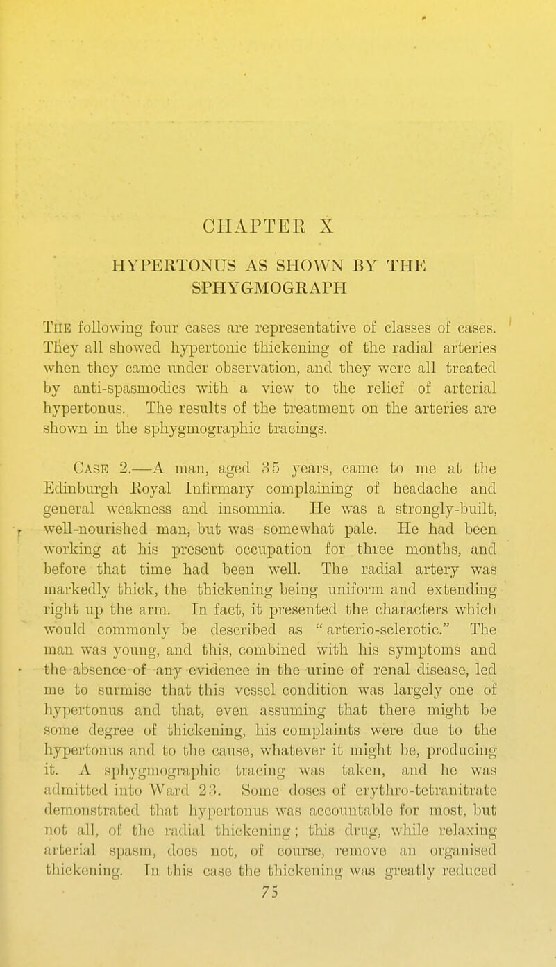 HYPEllTONUS AS SHOWN BY THE SPHYGMOGRAPH The following four cases are representative of classes of cases. Tiiey all showed hypertonic thickening of the radial arteries when they came under observation, and they were all treated by anti-spasmodics with a view to the relief of arterial hypertonus. The results of the treatment on the arteries are shown m the sphygmographic tracings. Case 2.—A man, aged 35 years, came to me at the Edinburgh Eoyal Infirmary complaining of headache and general weakness and insomnia. He was a strongly-built, well-nourished man, but was somewhat pale. He had been working at his present occupation for three months, and before that time had been well. The radial artery was markedly thick, the thickening being uniform and extending right up the arm. In fact, it presented the characters which would commonly be described as  arterio-sclerotic. The man was young, and this, combined with his symptoms and the absence of any evidence in the urine of renal disease, led me to surmise tlaat this vessel condition was largely one of hypertonus and that, even assuming that there might be some degree of thickening, his complaints were due to the hypertonus and to the caiise, whatever it might be, producing it. A H])hygniograp]iic tracing was taken, and he was admitted into Ward 23. Some doses of erythro-tetranitrate demonstrated that hypei'tonus was acconntable for most, but not all, of the radial thickening ; this drug, wliile relaxing arterial spasm, does not, of course, remove an organised thickening. In tliis case the thickening was greatly reduced