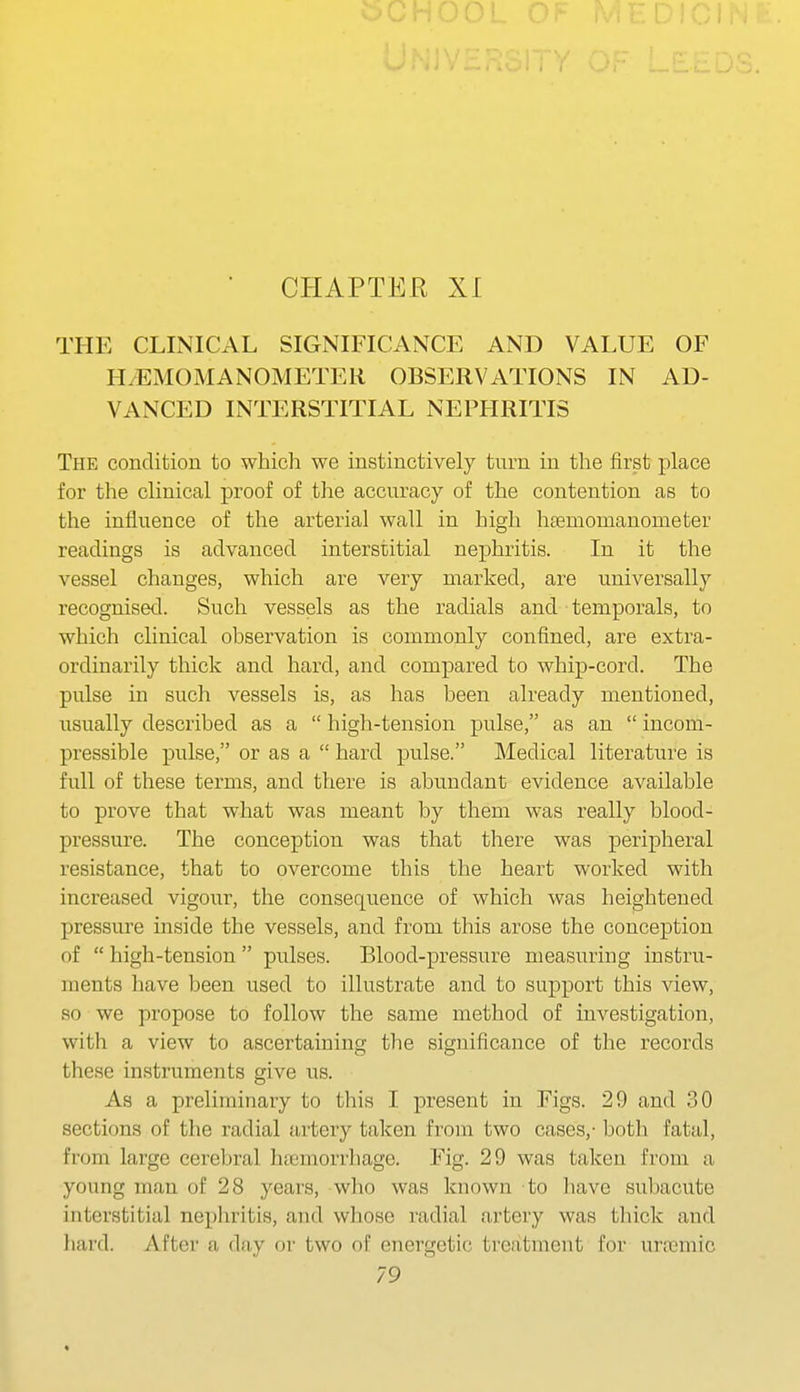 THE CLINICAL SIGNIFICANCE AND VALUE OF H/EMOMANOMETER OBSERVATIONS IN AD- VANCED INTERSTITIAL NEPHRITIS The condition to which we instinctively turn in the first place for the clinical proof of the accuracy of the contention as to the influence of the arterial wall in high hsemonianometer readings is advanced interstitial nephritis. In it the vessel changes, which are very marked, are universally recognised. Such vessels as the radials and temporals, to which clinical observation is commonly confined, are extra- ordinarily thick and hard, and compared to whip-cord. The pulse in such vessels is, as has been already mentioned, usually described as a  high-tension pulse, as an  incom- pressible pulse, or as a  hard pulse. Medical literature is full of these terms, and there is abundant evidence available to prove that what was meant by them was really blood- pressure. The conception was that there was peripheral resistance, that to overcome this the heart worked with increased vigour, the consequence of which was heightened pressure inside the vessels, and from this arose the conception of  high-tension  pulses. Blood-pressure measuring instru- ments have been used to illustrate and to support this view, so we propose to follow the same method of investigation, with a view to ascertaining the significance of the records these instruments give us. As a preliminary to this I present in Figs. 29 and 30 sections of the radial artery taken from two cases,- both fatal, from large cerebral haemorrhage. Fig. 29 was taken from a young man of 28 years, who was known to liave subacute interstitial nephritis, and whose radial artery was thick and hard. After a day or two of energetic treatment for urremic