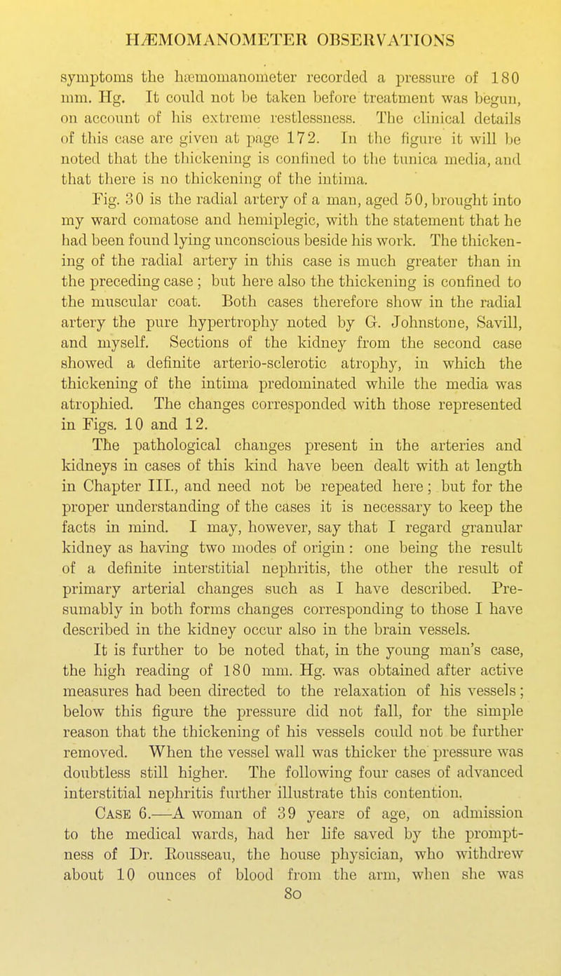 symptoms the haemomanometer recorded a pressure of 180 mm. Hg. It could not be taken before treatment was begun, on account of his extreme restlessness. The clinical details of this case are given at page 172. In the figure it will be noted that the thickening is confined to the tunica media, and that thei'e is no thickening of tlie intima. Fig. 30 is the radial artery of a man, aged 50, brought into my ward comatose and hemiplegic, with the statement that he had been found lying unconscious beside his work. The thicken- ing of the radial artery in this case is much greater than in the preceding case ; but here also the thickening is confined to the muscular coat. Both cases therefore show in the radial artery the pure hypertrophy noted by G. Johnstone, Savill, and myself. Sections of the Iddney from the second case showed a definite arterio-sclerotic atrophy, in which the thickening of the intima predominated while the media was atrophied. The changes corresponded with those represented in Figs. 10 and 12. The pathological changes present in the arteries and Iddneys in cases of this kind have been dealt with at length in Chapter III., and need not be repeated here; but for the proper understanding of the cases it is necessary to keep the facts in mind. I may, however, say that I regard granular kidney as having two modes of origin: one being the result of a definite interstitial nephritis, the other the result of primary arterial changes such as I have described. Pre- sumably in both forms changes corresponding to those I have described in the kidney occur also in the brain vessels. It is further to be noted that, in the young man's case, the high reading of 180 mm. Hg. was obtained after active measures had been directed to the relaxation of his vessels; below this figure the pressure did not fall, for the simple reason that the thickening of his vessels could not be further removed. When the vessel wall was thicker the pressure was doubtless still higher. The following four cases of advanced interstitial nephritis further illustrate this contention. Case 6.—A woman of 39 years of age, on admission to the medical wards, had her life saved by the prompt- ness of Dr. Eousseau, the house physician, who withdrew about 10 ounces of blood from the arm, when she was 8o
