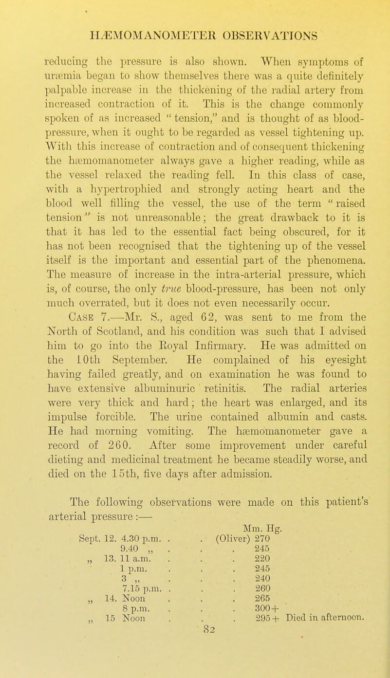 reducing the pressure is also shown. When symptoms of ui'temia began to show themselves there was a quite definitely palpable increase in the thickening of the radial artery from increased contraction of it. This is the change commonly spoken of as increased  tension, and is thought of as blood- pressure, when it ought to be regarded as vessel tightening up. With this increase of contraction and of consequent thickenmg the hnemomanometer always gave a higher reading, while as the vessel relaxed the reading fell. In this class of case, with a hypertrophied and strongly acting heart and the blood well filling the vessel, the use of the term  raised tension is not unreasonable; the great drawback to it is that it has led to the essential fact being obscured, for it has not been recognised that the tightening up of the vessel itself is the important and essential part of the phenomena. The measure of increase in the intra-arterial pressure, which is, of course, the only triLe blood-pressure, has been not only much overrated, but it does not even necessarily occur. Case 7.—Mr. S., aged 62, was sent to me from the North of Scotland, and his condition was such that I advised him to go into the Eoyal Infirmary. He was admitted on the 10 til September. He complained of his eyesight having failed greatly, and on examination he was found to have extensive albuminuric retinitis. The radial arteries were very thick and hard; the heart was enlarged, and its impulse forcible. The urine contained albumin and casts. He had morning vomiting. The hsemomanometer gave a record of 260. After some improvement under careful dieting and medicinal treatment he became steadily worse, and died on the 15th, five days after admission. The following observations were made on this patient's arterial pressure :— Sept. 12. 4.30 p.m 9.40 „ „ 13. 11 a.m. 1 p.m. Mm. Hg. (Oliver) 270 „ 14. Noon 8 p.m. ,, 15 Noon 7.15 p.m. 245 220 245 240 260 265 300 + 295+ Died in afternoon.